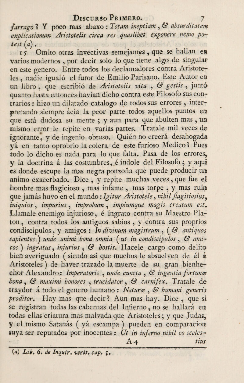 fárrago ? Y poco mas abaxo : Totam ineptiam , £? absur ditatem explicationum Aristotelis circa res quaslibet exponere nenio po¬ te st (a). 15 Omito otras invectivas semejantes , que se hallan en varios modernos , por decir solo lo que tiene algo de singular en este genero. Entre todos los declamadores contra Aristóte¬ les , nadie igualó el furor de Emilio Parisano. Este Autor en un libro , que escribió de Aristotelis vita , & gestis , juntó quanto hasta entonces havian dicho contra este Filosofo sus con- trarios: hizo un dilatado catalogo de todos sus errores, inter¬ pretando siempre acia la peor parte todos aquellos puntos en que está dudosa su mente ; y aun para que abulten mas, un mismo error le repite en varias partes. Traíale mil veces de ignorante, y de ingenio obtuso. Quién no creerá desahogada yá en tanto oprobrio la colera de este furioso Medico? Pues todo lo dicho es nada para lo que falta. Pasa de los errores^ y la doctrina á las costumbres, e índole del Filosofo ; y aquí es donde- escupe la mas negra ponzoña que puede producir un animo exacerbado. Dice , y repite muchas veces, que fue el hombre mas flagicioso , mas infame , mas torpe , y mas ruin que jamás huvo en el mundo: Igitur Aristóteles nihil flagitiosius^ iniquius , impurius, improbum , impiumque magis creatum est. Llámale enemigo injurioso, é ingrato contra su Maestro Pla¬ tón , contra todos los antiguos sabios , y contra sus proprios condiscípulos, y amigos : In divinum magistrum , ( & antiquos sapientes ) unde animi bona omnia ( ut in condiscípulos, & ami¬ cos) ingratus, injurius , <S? bostis. Hacele cargo como delito bien averiguado ( siendo asi que muchos le absuelven de él á Aristóteles) de haver trazado la muerte de su gran bienhe¬ chor Alexandro: Imperatoris , unde cuneta , & ingentia fortuna bona, id maximi honores , trucidator, & carnifex. Traíale de traydor á todo el genero humano : Naturce , & humani generis proditor. Hay mas que decir? Aun mas hay. Dice , que si se registran todas las cabernas del Infierno, no se hallará en todas ellas criatura mas malvada que Aristóteles; y que Judas? y el mismo Satanás ( yá escampa ) pueden en comparación suya ser reputados por inocentes : Ut in inferno nibil eo sceles- A 4 tius (a) Lib, 6. de Inquir. vertí, cap, 5,