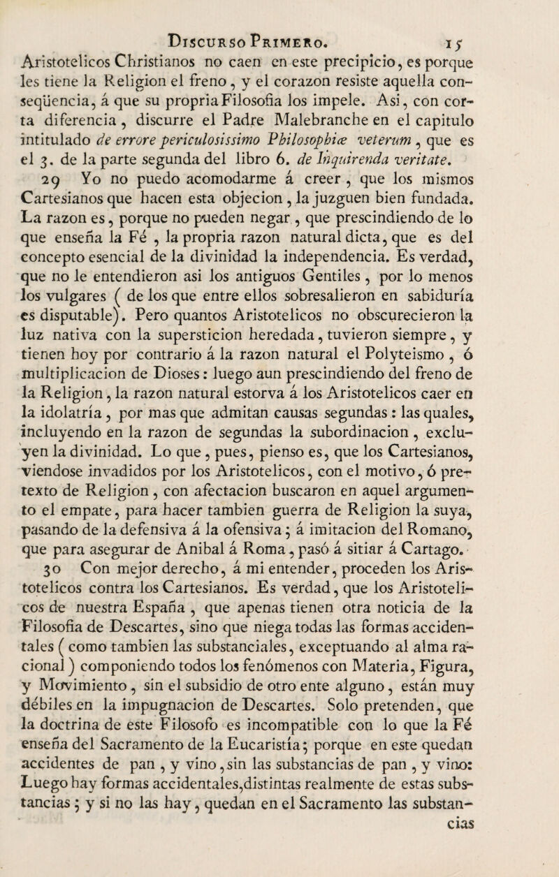 Aristotélicos Christianos no caen en este precipicio, es porque les tiene la Religión el freno, y el corazón resiste aquella con- seqüencia, á que su propriaFilosofía los impele. Asi, con cor¬ ta diferencia , discurre el Padre Malebranche en el capitulo intitulado de errore periculo sis simo Vhilosophiíe veterum , que es el 3. de la parte segunda del libro 6. de Inquirenda veritate. 29 Yo no puedo acomodarme á creer , que los mismos Cartesianos que hacen esta objeción , la juzguen bien fundada. La razón es, porque no pueden negar , que prescindiendo de lo que enseña la Fé , la propria razón natural dicta, que es del concepto esencial de la divinidad la independencia. Es verdad, que no le entendieron asi los antiguos Gentiles, por lo menos los vulgares ( de los que entre ellos sobresalieron en sabiduría es disputable). Pero quantos Aristotélicos no obscurecieron la luz nativa con la superstición heredada, tuvieron siempre, y tienen hoy por contrario á la razón natural el Polyteismo , ó multiplicación de Dioses: luego aun prescindiendo del freno de la Religión, la razón natural estorva á los Aristotélicos caer en la idolatría, por mas que admitan causas segundas : las quales, incluyendo en la razón de segundas la subordinación, exclu¬ yen la divinidad. Lo que, pues, pienso es, que los Cartesianos, viéndose invadidos por los Aristotélicos, con el motivo, ó pre¬ texto de Religión, con afectación buscaron en aquel argumen¬ to el empate, para hacer también guerra de Religión la suya, pasando de la defensiva á la ofensiva; á imitación del Romano, que para asegurar de Anibal á Roma, pasó á sitiar á Cartago. 30 Con mejor derecho, á mi entender, proceden los Aris¬ totélicos contra los Cartesianos. Es verdad, que los Aristotéli¬ cos de nuestra España , que apenas tienen otra noticia de la Filosofía de Descartes, sino que niega todas las formas acciden¬ tales ( como también las substanciales, exceptuando al alma ra¬ cional ) componiendo todos los fenómenos con Materia, Figura, y Movimiento, sin el subsidio de otro ente alguno, están muy débiles en la impugnación de Descartes. Solo pretenden, que la doctrina de este Filosofo es incompatible con lo que la Fé enseña del Sacramento de la Eucaristía; porque en este quedan accidentes de pan , y vino , sin las substancias de pan , y vino: Luego hay formas accidentales,distintas realmente de estas subs¬ tancias ; y si no las hay, quedan en el Sacramento las substan¬ cias