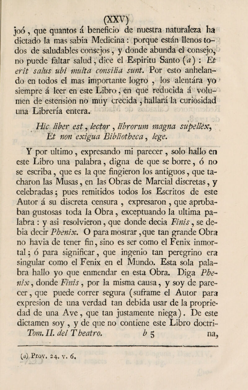 joó, que quantos á beneficio de nuestra naturaleza ha dictado la mas sabia Medicina : porque están llenos to¬ dos de saludables consejos, y donde abunda el consejo, no puede faltar salud, dice el Espíritu Santo (a) : Et erit salus ubi multa consilia sunt. Por esto anhelan¬ do en todos el mas importante logro , los alentára yo siempre á leer en este Libro, en que reducida á volu¬ men de estension no muy crecida , hallará la curiosidad una Librería entera. Hic líber est, lector , librorum magna supellex, Et non exigua Eibliotheca, lege. Y por ultimo , expresando mi parecer , solo hallo en este Libro una palabra, digna de que se borre, ó no se escriba, que es la que fingieron los antiguos, que ta¬ charon las Musas, en las Obras de Marcial discretas, y celebradas 5 pues remitidos todos los Escritos de este Autor á su discreta censura , expresaron , que aproba¬ ban gustosas toda la Obra, exceptuando la ultima pa¬ labra : y asi resolvieron, que donde decia Finís, se de¬ bía decir Vhenix. O para mostrar ,que tan grande Obra no havia de tener fin, sino es ser como el Fénix inmor¬ tal 5 ó para significar, que ingenio tan peregrino era singular como el Fénix en el Mundo. Esta sola pala¬ bra hallo yo que enmendar en esta Obra. Diga Phe~ nix, donde Finís, por la misma causa, y soy de pare¬ cer, que puede correr segura (súframe el Autor para expresión de una verdad tan debida usar de la proprie- dad de una Ave, que tan justamente niega). De este dictamen soy , y de que no contiene este Libro doctri- Tom. II. del T heatro. b 5 na, (a) Prov. 24. v. 6,