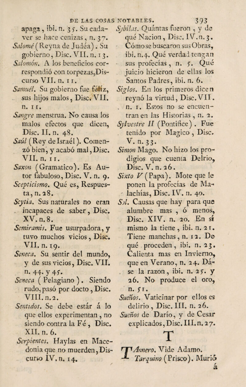 apaga , ibi. n. 35*. Su cada- ver se hace cenizas, n. 37. Salomé (Rey na de Judéa). Su gobierno, Disc. VII. n. 1 3. Salomón. A los beneficios cor¬ respondió con torpezas,Dis¬ curso VII. n. 11. Samuél. Su gobierno fue feliz, sus hijos malos, Disc. VII. n. 11. Sangre menstrua. No causa los malos efectos que dicen, Disc. II. n. 48. Saúl (Rey de Israel). Comen¬ zó bien, y acabó mal,Disc. VII. n. 11. Saxon (Gramático). Es Au¬ tor fabuloso, Disc. V. n. 9. Scept icismo. Qué es, Respues¬ ta, n. 28. Scytia. Sus naturales no eran incapaces de saber, Disc. XV. n. 8. Semiramis. Fue usurpadora, y tuvo muchos vicios , Disc. VII. n. 19. Seneca. Su sentir deí mundo, y de sus vicios, Disc. VII. n. 44. Y4f- Seneca ( Pelagiano ) . Siendo rudo, pasó por docto, Disc. VIII. n.2. Sentidos. Se debe estar á lo que ellos experimentan , no siendo contra la Fe , Disc. XII. n. 6. Serpientes. Haylas en Mace- donia que no muerden,Dis¬ curso IV. n. 14. Syhilas. Quántas fueron , y de qué Nación, Disc. IV.n. 3. Cómo se buscaron sus Obras, ibi. n.4. Qué verdad tengan - sus profecías, n. y. Qué juicio hicieron de ellas los Santos Padres, ibi. n. 6. Siglos. En los primeros dicen reynó la virtud, Disc. VII. . n. 1. Estos no se encuen¬ tran en las Historias , n. 2. Sylvestre II (Pontífice) . Fue tenido por Mágico , Disc» V. n. 33. Simón Mago. No hizo los pro¬ digios que cuenta Delrio^ Disc. V. n. 2Ó. Sixto F(Papa). Mote que le ponen la profecías de Ma- ■’ lachías, Disc. IV. n. 40. Sol. Causas que hay para que alumbre mas , ó menos, Disc. XIV. n. 20. En sí mismo la tiene, ibi. n. 21. Tiene manchas, n. 12. D& qué proceden, ibi. n. 23. Calienta mas en Invierno, que en Verano, n. 24. Dá- . se la razón, ibi. n. 2y. y 2 ó. No produce el oro, n. yi. Sueños. Vaticinar por ellos es delirio , Disc. III. n. 26. Sueños de Darío, y de Cesar explicados, Disc. III. n. 27. T TArmero. Vide Adamo. Turquino (Prisco). Murió»