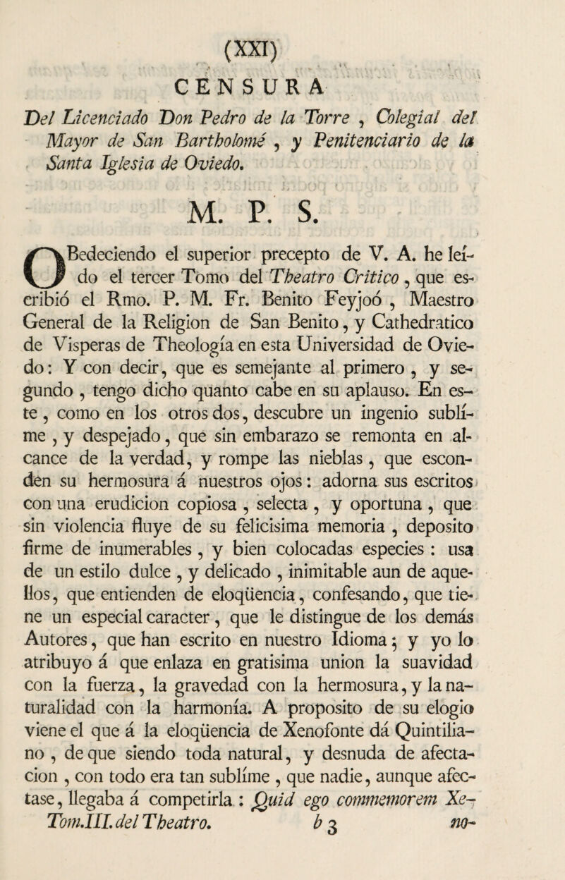 CENSURA Del Licenciado Don Pedro de la Torre , Colegial deI Mayor de San Bartholomé , y Penitenciario de la Santa Iglesia de Oviedo. - ) < ' ) i [* I í í | > } f\ f '( l # , . , y - ¿ - M. P. S. OBedeciendo el superior precepto de V. A. he leí¬ do el tercer Tomo del The atro Critico , que es¬ cribió el Rmo. P. M. Fr. Benito Feyjoó , Maestro General de la Religión de San Benito, y Cathedratico de Vísperas de Theología en esta Universidad de Ovie¬ do: Y con decir, que es semejante al primero , y se¬ gundo , tengo dicho quanto cabe en su aplauso. En es¬ te , como en los otros dos, descubre un ingenio subli¬ me , y despejado, que sin embarazo se remonta en al¬ cance de la verdad, y rompe las nieblas, que escon¬ den su hermosura á nuestros ojos: adorna sus escritos con una erudición copiosa , selecta , y oportuna , que sin violencia fluye de su felicísima memoria , deposito firme de ¡numerables , y bien colocadas especies : usa de un estilo dulce , y delicado , inimitable aun de aque¬ llos, que entienden de eloqüencia, confesando, que tie¬ ne un especial carácter, que le distingue de los demás Autores, que han escrito en nuestro Idioma 5 y yo lo atribuyo á que enlaza en gratísima unión la suavidad con la fuerza, la gravedad con la hermosura, y la na¬ turalidad con la harmonía. A proposito de su elogio viene el que á la eloqüencia de Xenofonte dá Quintilia- no , de que siendo toda natural, y desnuda de afecta¬ ción , con todo era tan sublime , que nadie, aunque afec¬ tase , llegaba á competirla : Quid ego conmiemorem Xe- Tom.IIL del The atro. b 3 no-