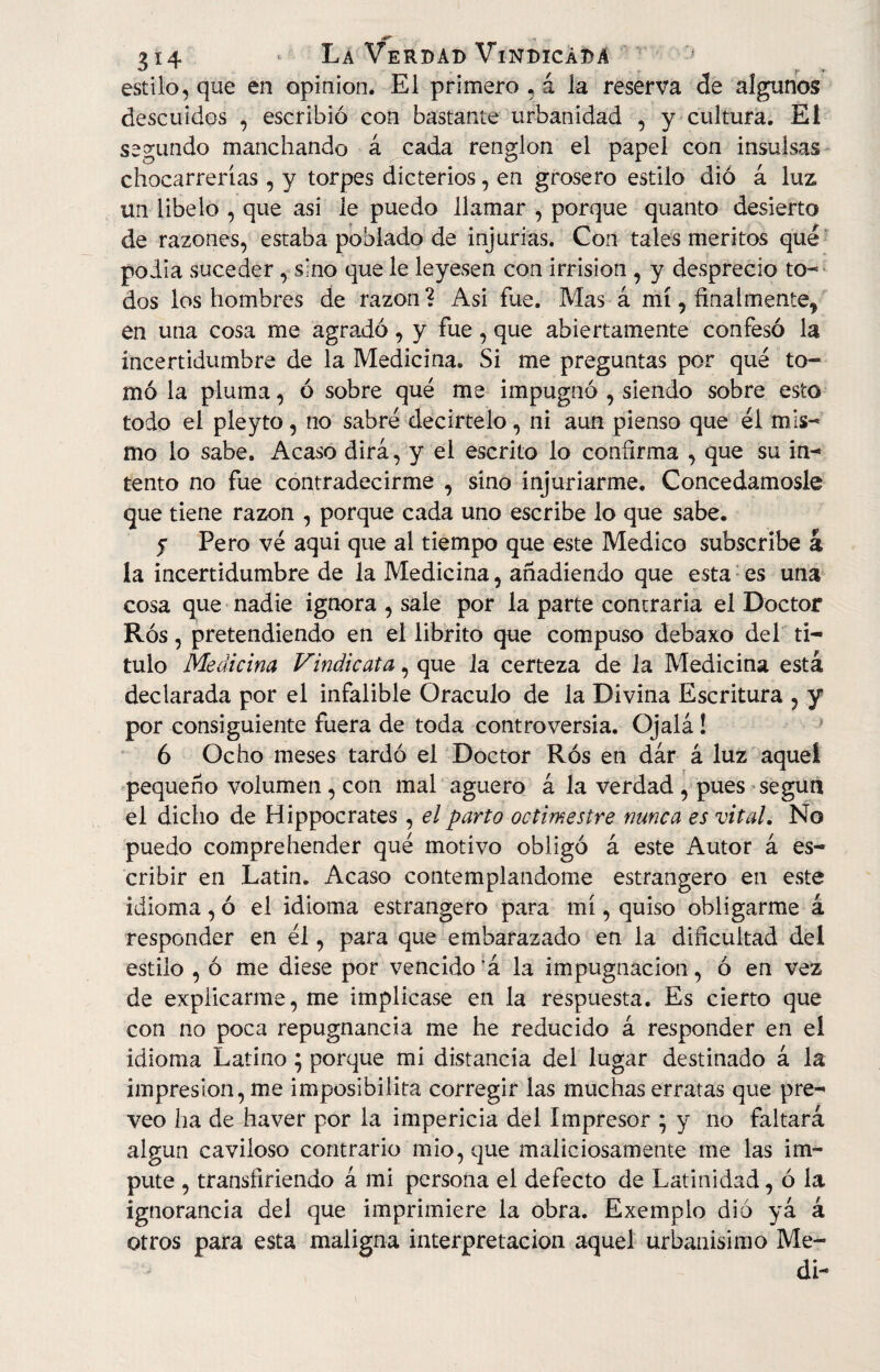 dff 314 * La Verdad Vindicada estilo, que en opinión. El primero , á la reserva de algunos descuidos , escribió con bastante urbanidad , y cultura. El segundo manchando á cada renglón el papel con insulsas chocarrerías, y torpes dicterios, en grosero estilo dió á luz un libelo , que asi le puedo llamar , porque quanto desierto de razones, estaba poblado de injurias. Con tales méritos qué poiia suceder, sino que le leyesen con irrisión , y desprecio to¬ dos los hombres de razón ? Asi fue. Mas á mí, finalmente, en una cosa me agradó, y fue, que abiertamente confesó la incertidumbre de la Medicina. Si me preguntas por qué to¬ mó la pluma, ó sobre qué me impugnó , siendo sobre esto todo el pleyto, no sabré decirtelo, ni aun pienso que él mis¬ mo lo sabe. Acaso dirá, y el escrito lo confirma , que su in¬ tento no fue contradecirme , sino injuriarme. Concedámosle que tiene razón , porque cada uno escribe lo que sabe. y Pero vé aqui que al tiempo que este Medico subscribe a la incertidumbre de la Medicina, añadiendo que esta es una cosa que nadie ignora , sale por la parte contraria el Doctor Ros, pretendiendo en el librito que compuso debaxo del ti¬ tulo Medicina Vindicata, que la certeza de la Medicina está declarada por el infalible Oráculo de la Divina Escritura 5 y por consiguiente fuera de toda controversia. Ojalá ! 6 Ocho meses tardó el Doctor Ros en dár á luz aquel pequeño volumen , con mal agüero á la verdad , pues según el dicho de Hippocrates , el parto octimestre nunca es vital. No puedo compre hender qué motivo obligó á este Autor á es¬ cribir en Latín. Acaso contemplándome estrangero en este idioma, ó el idioma estrangero para mí, quiso obligarme á responder en él, para que embarazado en la dificultad del estilo , ó me diese por vencido ’á la impugnación, ó en vez de explicarme, me implicase en la respuesta. Es cierto que con no poca repugnancia me he reducido á responder en eí idioma Latino; porque mi distancia del lugar destinado á la impresión, me imposibilita corregir las muchas erratas que pre¬ veo ha de haver por la impericia del Impresor ; y no faltará algún caviloso contrario mió, que maliciosamente me las im¬ pute , transfiriendo á mi persona el defecto de Latinidad, ó la ignorancia del que imprimiere la obra. Exemplo dió yá á otros para esta maligna interpretación aquel urbanísimo Me¬ dí-