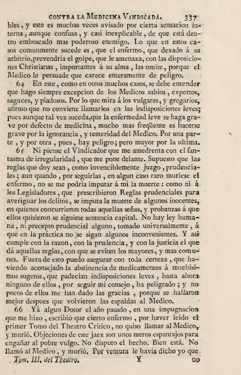 bles, y este es muchas veces avisado por cierta sensación irw terna , aunque confusa , y casi inexplicable , de que está den- tro emboscado mas poderoso enemigo* Lo que en estos ca¬ sos comunmente sucede es, que el enfermo, que dexado á su arbitrio,prevendría el golpe, que le amenaza, con las disposicio¬ nes Christianas , importantes á su alma , las omite, porque el Medico le persuade que carece enteramente de peligro. 64 En este, como en otros muchos casos, se debe entender que hago siempre excepción de los Médicos sabios , expertos, sagaces, y piadosos. Por lo que mira á los vulgares, y gregarios, afirmo que no conviene llamarlos en las indisposiciones leves; pues aunque tal vez suceda,que la enfermedad leve se haga gra¬ ve por defecto de medicina , mucho mas freqiiente es hacerse grave por la ignorancia, y temeridad del Medico. Por una par¬ te , y por otra , pues, hay peligro; pero mayor por la ultima» 65 Ni piense el Vindicador que me amedrenta con el fan¬ tasma de irregularidad , que me pone delante. Supuesto que las* reglas que doy sean , como invenciblemente juzgo', prudencia¬ les ; aun quando , por seguirlas , en algún caso raro muriese el enfermo, no se me podría imputar á mí la muerte : como ni á los Legisladores , que prescribieron Reglas prudenciales para averiguar los delitos, se imputa la muerte de algunos inocentes, en quienes concurrieron todas aquellas señas, y probanzas á que ellos quisieron se siguiese sentencia capital. No hay ley huma¬ na , ni precepto prudencial alguno, tomado umversalmente , á que en la práctica no ;se sigan algunos inconvenientes. Y asi' cumple con la razón, con la prudencia, y con la justicia el que dá aquellas reglas, con que se eviten los mayores, y mas comu¬ nes. Fuera de esto puedo asegurar con toda certeza , que ha- viendo aconsejado la abstinencia de medicamentos á muchísi¬ mos sugetos, que padecían indisposiciones leves , hasta ahora* ninguno de ellos, por seguir mi consejo , ha peligrado ; y no pocos de ellos me han dado las gracias , porque se hallaron mejor despu.es que volvieron las espaldas al Medico. 66 Yá algún Dotor el año pasado , en una impugnación que me hizo , escribió que cierto enfermo , por haver leído e! primer Tomo del Theatro Critico, no quiso llamar al Medico, y murió. Objeciones de este jaez son unos meros espantajos para engañar al pobre vulgo. No disputo el hecho. Bien está. No llamó al Medico, y murió. Por ventura le havia dicho yo que. „ Tqtiu ¡11, del Tbeatro, Y