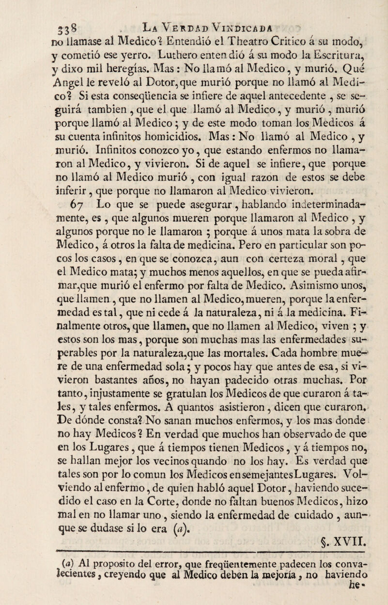 no Üamase al Medico? Entendió el Theatro Critico á su modo, y cometió ese yerro. Luthero enten dió á su modo la Escritura, y dixo mil heregías. Mas : No llamó al Medico, y murió. Qué «Angel le reveló al Dotor,que murió porque no llamó al Medi¬ co? Si esta conseqüencia se infiere de aquel antecedente , se se¬ guirá también , que el que llamó al Medico, y murió , murió porque llamó al Medico; y de este modo toman los Médicos á su cuenta infinitos homicidios. Mas: No llamó al Medico , y murió. Infinitos conozco yo, que estando enfermos no llama¬ ron al Medico, y vivieron. Si de aquel se infiere, que porque no llamó al Medico murió , con igual razón de estos se debe inferir , que porque no llamaron al Medico vivieron. 67 Lo que se puede asegurar , hablando indeterminada¬ mente, es, que algunos mueren porque llamaron al Medico , y algunos porque no le llamaron ; porque á unos mata la sobra de Medico, á otros la falta de medicina. Pero en particular son po¬ cos los casos, en que se conozca, aun con certeza moral, que el Medico mata; y muchos menos aquellos, en que se pueda afir- manque murió el enfermo por falta de Medico. Asimismo unos, que llamen, que no llamen al Medico, mueren, porque la enfer¬ medad es tal, que ni cede á la naturaleza, ni á la medicina. Fi¬ nalmente otros, que llamen, que no llamen al Medico, viven ; y estos son los mas, porque son muchas mas las enfermedades su¬ perables por la naturaleza,que las mortales. Cada hombre mue¬ re de una enfermedad sola; y pocos hay que antes de esa, si vi¬ vieron bastantes años, no hayan padecido otras muchas. Por tanto, injustamente se gratulan los Médicos de que curaron á ta¬ les, y tales enfermos. A quantos asistieron, dicen que curaron. De dónde consta? No sanan muchos enfermos, y los mas donde no hay Médicos ? En verdad que muchos han observado de que en los Lugares , que á tiempos tienen Médicos, y á tiempos no, se hallan mejor los vecinos quando no los hay. Es verdad que tales son por lo común los Médicos ensemejantesLugares. Vol¬ viendo al enfermo, de quien habló aquel Dotor, haviendo suce¬ dido el caso en la Corte, donde no faltan buenos Médicos, hizo mal en no llamar uno, siendo la enfermedad de cuidado , aun¬ que se dudase si lo era (a)< ___ §• XVII. (a) Al proposito del error, que freqüentemente padecen los conva¬ lecientes 3 creyendo que al Medico deben la mejoría 9 no haviendo he*