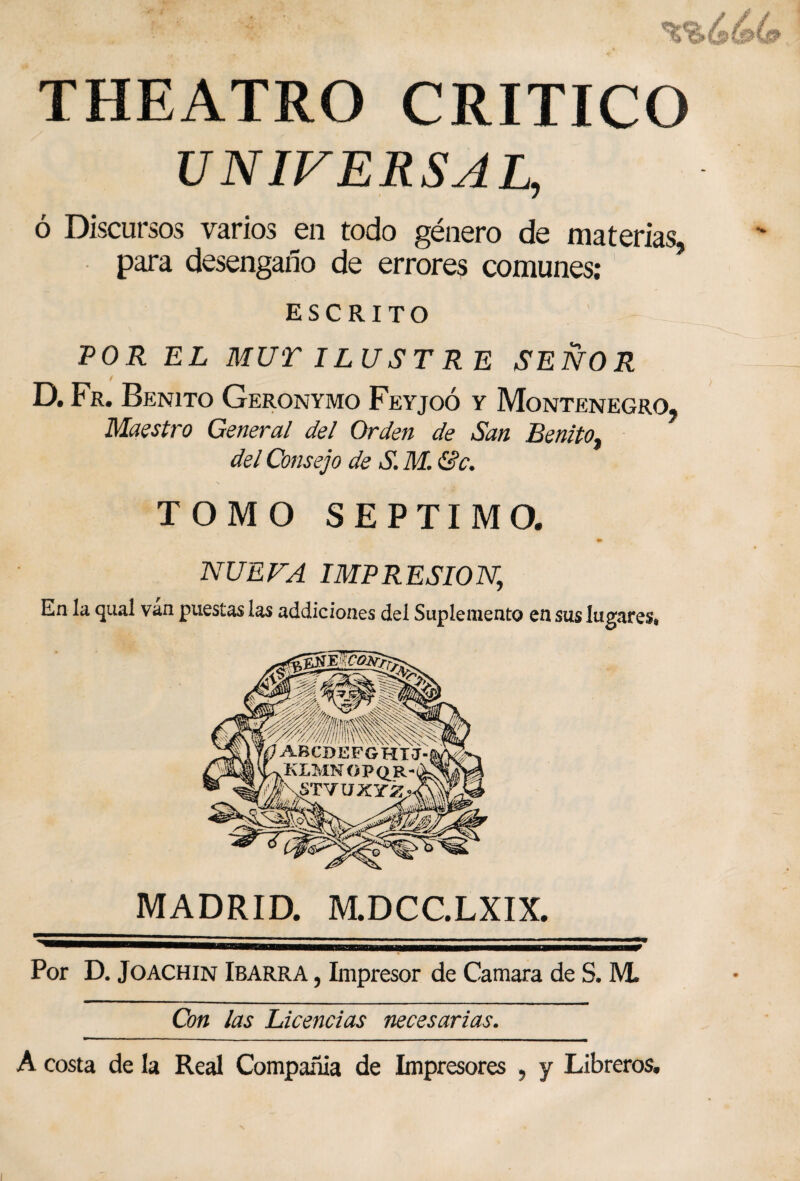 THEATRO CRITICO UNIVERSAL, ó Discursos varios en todo género de materias, para desengaño de errores comunes: ESCRITO POR EL MUT ILUST R E SEÑOR D. Fr. Benito Geronymo Feyjoó y Montenegro, Maestro General del Orden de San Benito, del Consejo de S. M. &c. TOMO SEPTIMO. NUEVA IMPRESION, En la qual ván puestas las addiciones del Suplemento en sus lugares, MADRID. M.DCC.LXIX. Por D. Joachin Ibarra , Impresor de Camara de S. M. Con las Licencias necesarias. A costa de la Real Compañía de Impresores , y Libreros.