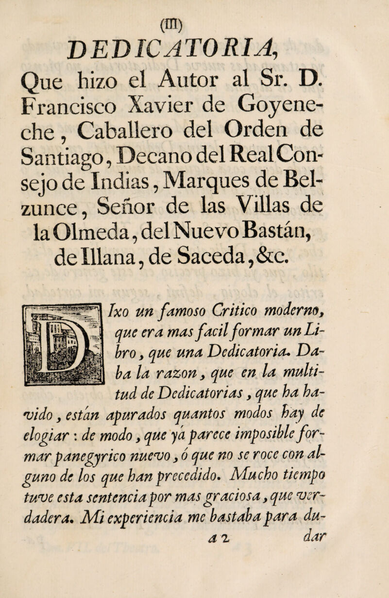 (ffl) DEDICATORIA, Que hizo el Autor al Sr. D. Francisco Xavier de Goyene¬ che , Caballero del Orden de Santiago, Decano del Real Con¬ sejo de Indias, Marques de Bel- zunce, Señor de las Villas de la Olmeda, del Nuevo Bastán, de Xllana, de Saceda ,&c. Ixo un famoso Critico moderno, que era mas fácil formar un Li¬ bro , que una Dedicatoria. Da¬ ba la razón, que en la multi¬ tud de Dedicatorias, que ha ha- vido, están apurados quantos modos hay de elogiar: de modo, que ya parece imposible for¬ mar panegyrico nuevo, ó que no se roce con al¬ guno de los que han precedido. Mucho tiempo tuve esta sentencia por mas graciosa, que ver¬ dadera. Mi experiencia me bastaba para du- a z dar