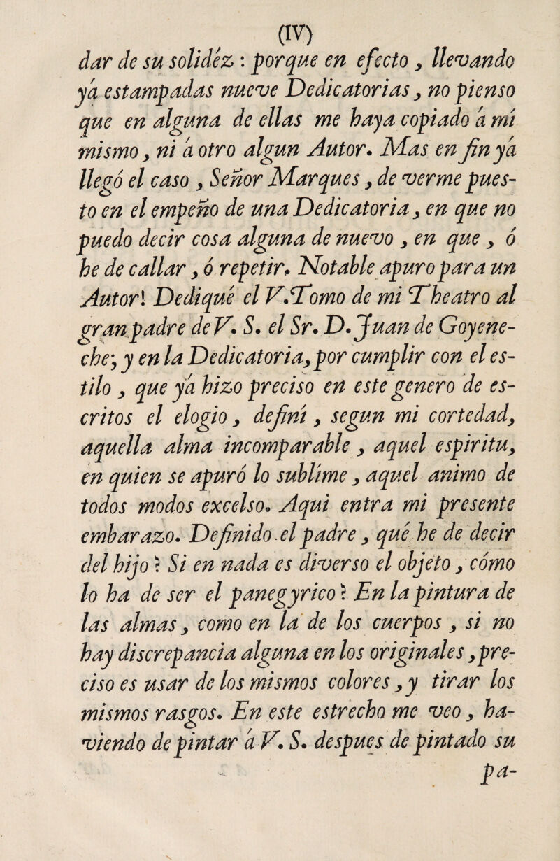 (!V) dar de su solidez: porque en efecto , llevando ya estampadas nueve Dedicatorias, no pienso que en alguna de ellas me haya copiado a mí mismo, ni a otro algún Autor. Mas enfin ya llegó el caso, Señor Marques, de verme pues¬ to en el empeño de una Dedicatoria, en que no puedo decir cosa alguna de nuevo, en que , ó he de callar, ó repetir. Notable apuro para un Autorl Dediqué el V.Tomo de mi 'Theatro al granpadre deV. S. el Sr. D.Juan de Goy ene- che, y en la Dedicatoria, por cumplir con el es¬ tilo , que ya hizo preciso en este genero de es¬ critos el elogio, definí, según mi cortedad, aquella alma incomparable , aquel espíritu, en quien se apuró lo sublime, aquel animo de todos modos excelso. Aquí entra mi presente embarazo. Definido. el padre, qué he de decir del hijo ? Si en nada es diverso el objeto, cómo lo ha de ser el panegyrico ? En la pintura de las almas, como en la de los cuerpos , si no hay discrepancia alguna en los originales,pre¬ ciso es usar de los mismos colores , y tirar los mismos rasgos. En este estrecho me veo, ha- viendo de pintar a V. S. después de pintado su : Pa~