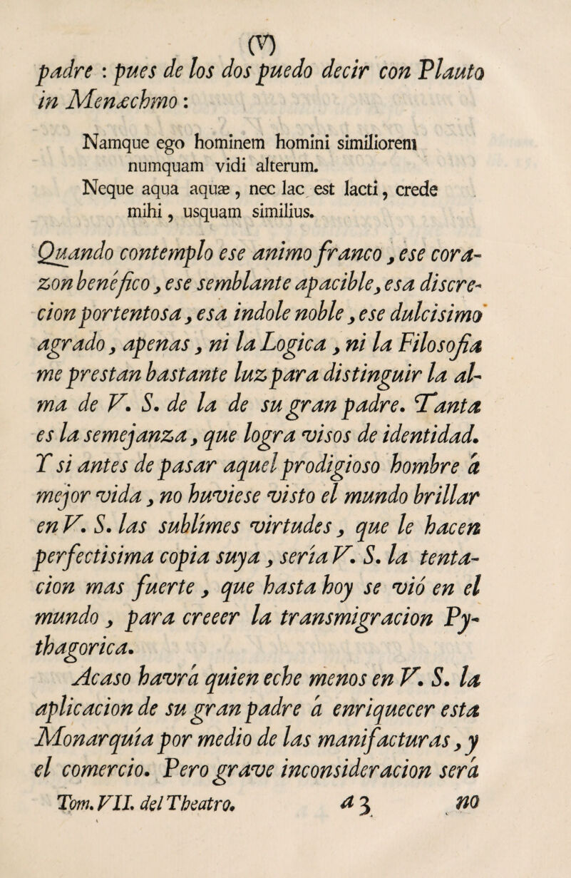 00 padre : pues de los dos puedo decir con Planto in Meneechmo: Namque ego hominem homini similiorem numquam vidi alterum. Ñeque aqua aquas, nec lac est lacti, crede mihi, usquam similius. Quando contemplo ese animo franco, ese cora¬ zón benéfico, ese semblante apacible3 esa discre¬ ción portentosa, esa Índole noble, ese dulcísimo agrado, apenas, ni la Lógica, ni la Filosofía me prestan bastante luz par a distinguir la al¬ ma de V. S. de la de su gran padre. 'Tanta es la semejanza, que logra visos de identidad. T si antes de pasar aquel prodigioso hombre a mejor vida, no huviese visto el mundo brillar en V. S. las sublimes virtudes, que le hacen perfectisima copia suya , sería V. S. la tenta¬ ción mas fuerte , que hasta hoy se vio en el mundo y para creeer la transmigración Py- thagorica. Acaso havra quien eche menos en V. S. la aplicación de su gran padre a enriquecer esta Monarquía por medio de las manifacturas, y el comercio. Pero grave inconsideración sera.