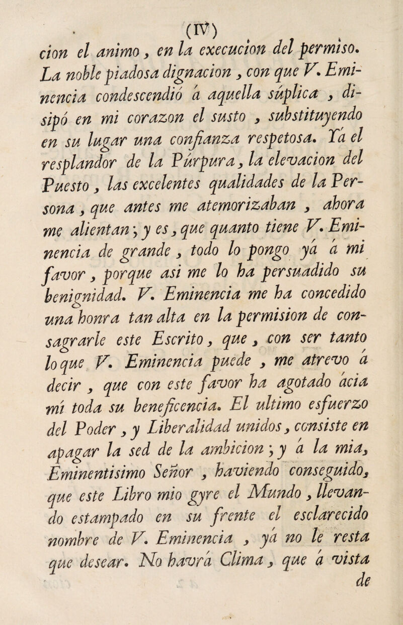 cion el animo, en la execucion del permiso. La noble piadosa dignación 3 con que V. Emi¬ nencia condescendió a aquella suplica 3 di¬ sipó en mi corazón el susto , substituyendo en su lugar una confianza respetosa. Ta el resplandor de la Púrpura3 la elevación del Puesto, las excelentes qualidades de la Per- sona, que antes me atemorizaban 3 ahora me alientan \ y es} que quanto tiene V. Emi¬ nencia de grande > todo lo pongo ya a mi favor 3 porque asi me lo ha persuadido su benignidad. V. Eminencia me ha concedido una honra tan alta en la permisión de con¬ sagrarle este Escrito, que, con ser tanto loque F. Eminencia puede y me atrevo a decir 3 que con este favor ha agotado acia mi toda su beneficencia. El ultimo esfuerzo del Poder, y Liberalidad unidos, consiste en apagar la sed de la ambición \y a la mias Eminentísimo Señor y h avien do conseguido, que este Libro mió gyre el Mundo 3 llevan¬ do estampado en su frente el esclarecido nombre de V. Eminencia 3 ya no le resta que desear. No havra Clima 3 que a vista