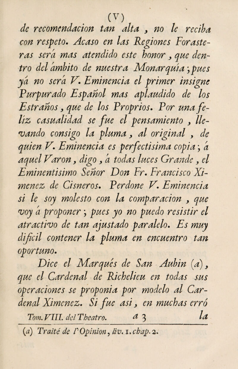 de recomendación tan alta , no le reciba con respeto. Acaso en las Regiones Foraste¬ ras sera mas atendido este honor , que den¬ tro del ámbito de nuestra Monarquía j pues ya no será V. Eminencia el primer insigne Purpurado Español mas aplaudido de los Estrahos, que de los Proprios. Por una fe¬ liz casualidad se fue el pensamiento , lle¬ vando consigo la pluma, al original , de quien V. Eminencia es perfectisima copia j á aquel Varón, digo , á todas luces Grande, el Eminentísimo Señor Don Fr. Francisco Xi- menez de Cisneros. Perdone V. Eminencia si le soy molesto con la comparación , que voy á proponer; pues yo no puedo resistir el atractivo de tan ajustado paralelo. Es muy dificil contener la pluma en encuentro tan oportuno. Dice el Marqués de San Aubin (a), que el Cardenal de Richelieu en todas sus operaciones se proponia por modelo al Car¬ denal Ximenez. Si fue asi} en muchas erró Tom. VIII. del The atro. a 3 la (a) Traite'de P Opinión, ¿iv. x. chap. 2.