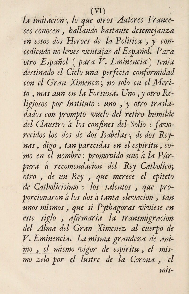 la imitaciónlo que otros Autores France¬ ses conocen, hallando bastante desemejanza en estos dos Heroes de la Política y con¬ cediendo no leves ventajas al Español. Para otro Español ( para V. Eminencia) tenia destinado el Cielo una perfecta conformidad con el Gran Ximenez; no solo en el Méri¬ to , mas aun en la Fortuna. Uno, y otro Re¬ ligiosos por Instituto : uno , y otro trasla¬ dados con prompto vuelo del retiro humilde del Claustro a los confines del Solio : favo¬ recidos los dos de dos Isabelas •, de dos Rey- nas, digo, tan parecidas en el espíritu y co¬ mo en el nombre: promovido uno a la Púr¬ pura a recomendación del Rey CatholicOj otro j de un Rey } que merece el epíteto de Catholicisimo : los talentos , que pro¬ porcionaron a los dos a tanta elevación , tan unos mismos , que si Pythagoras viviese en este siglo , afirmaría la transmigración del Alma del Gran Ximenez al cuerpo de V. Eminencia. La misma grandeza de ani¬ mo y el mismo vigor de espíritu y el mis¬ mo zelo por el lustre de la Corona y el mis-