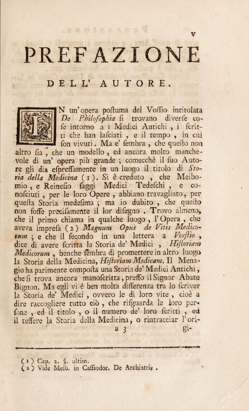 PREFAZION DELL5 AUTORE. N un’opera pofluma del Voffio intitolata De Philofophia fi trovano diverfe co¬ lè intorno a i Medici Antichi , i ferir¬ ti che han lafeiati , e il tempo , in cui fon vi vu ti. Ma e’ femhra , che quello noia altro ha ,' che un modello , ed ancora molto manche¬ vole di un’ opera più grande ; comecché il fuo Auto¬ re gli dia efpreffamente in un luogo il titolo di Sto¬ ria della Medicina (i). Si è creduto , che Mei bo¬ rnio , e Reinelio faggi Medici Tedefchi , e co- nofeiuti , per le loro Opere , abbiano travagliato, per quella Storia medelima ; ma io dubito , che quello non folfe precifamente il lor difegno . Trovo almeno, che il primo chiama in qualche luogo , l’Opera , che aveva imprefa ( 2 ) Magnum Opus de Vitis Medico- rum ; e che il fecondo in una lettera a Vorflio , dice di avere fcritta la Storia de’ Medici , Hijlorìam Medicorum , benché Umbra di promettere in altro luogo la Storia della Medicina, Hifloriam Medicam. Il Mena- gio ha parimente compolla una Storia de’ Medici Antichi, che fi trova ancora manoferitta, prelfo il Signor Abate Bignon. Ma egli vi è ben molta differenza tra lo fcriver la Storia de’ Medici , ovvero le di loro vite , cioè a dire raccogliere tutto ciò , che rifguarda le loro per-» fon e , ed il titolo , o il numero de’ loro feruti , ed il telTere la Storia della Medicina, o rintracciar F ori- a 3 si- CO Gap. 2. §, ultim. CO Vide Meib, in CalTtodor. De Archiatri* . 9