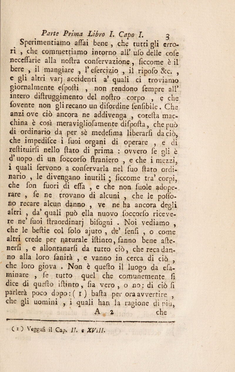 m Sperimentiamo affai bene , che tutti gli erro¬ ri , che commettiamo intorno ali’ ufo delie cofe neceffarie alia noflra confervazione , ficcome è il bere , il mangiare , l’efercizio , il ripofo &c. , e gli altri varj accidenti a? quali ci troviamo giornalmente elpoili , non tendono fempre all5 intero diflruggimento del noflro corpo , e che fovente non gli recano un difendine (enfibile. Che anzi ove ciò ancora ne addivenga , cotefta mac¬ china è così meravigliofamente difpofta, che può di ordinario da per sè medefima liberarli da ciò, che impedifee i Tuoi organi di operare 5 e di reflituirfi nello flato di prima ; ovvero fe gli è d’uopo di un foccorfo flraniero , e che i mezzi, i quali fervono a confettarla nel fuo flato ordi¬ nario , le divengano inutili ; ficcome tra? corpi, che fon fuori di effa , e che non fuole adope-. rare , fe ne trovano di alcuni , che le poffo- no recare alcun danno , ve ne ha ancora degli altri , da’ quali può ella nuovo foccorfo riceve¬ re ne’ fuoi flraordinarj bifogni . Noi vediamo , che le beflie col folo ajuto , de? fenfi , o come altri crede per naturale iftinto, fanno bene a(le- nerfi , e allontanar^ da tutto ciò, che reca dan¬ no alla loro fanità , e vanno in cerca di ciò , che loro giova . Non è quello il luogo da eli¬ minare , fe rutto quel che comunemente fi dice di quello iflinto, fia vero , o no: di ciò fi parlerà poco dopo:( r) bada per ora avvertire , che gli uomini , i quali han la ragione di pili, A % che C I ) Vegga*! il Cap. IL e XVilI.