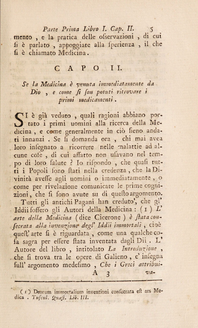 mento , e la- pratica delle olservazioni , di cui iì è parlato , appoggiate alla fperienza , il che fi è chiamato Medicina. CAPO II. Se la Medicina è venuta Immediatamente da . j Dio j e come fi fon potuti ritrovare l primi medicamenti. SI è già veduto , quali ragioni abbiano por¬ tato i primi uomini alla ricerca della Me¬ dicina , e come generalmente in ciò fieno anda¬ ti innanzi . Se fi domanda ora , chi mai avea loro infognato a ricorrere nelle malattie ad al¬ cune cole , di cui. affatto non ubavano nel tem¬ po di loro faìute ? Io rifpondo , che quali tut¬ ti i Popoli fono flati nella credenza , che la Di¬ vinità aveffe agli uomini o immediatamente, o come per rivelazione comunicate le prime cogni¬ zioni, che fi fono avute su di quello argomento. Tutti gli antichi Pagani han creduto’, che gl* Iddii fodero gli Autori della Medicina : ( 1 ) V arte della Medicina (dice Cicerone) è fiata con* fecrata alla invenzione* degl’ Iddìi immortali , cioè quell’arte fi è riguardata , come una qualche co¬ la sagra per eifere ftata inventata dagli Dii . L Autore del libro , intitolato La Intrc-duzjone , che fi trova tra le opere di Galieno , c’ in fegna full’ argomento medefìtno , Che i Greci attribuì- O ' A3 va CO Déorum immortalimi! invention! con fecrata efl ars Me¬ dica . TufcuL Qucejl. Lib. HI.