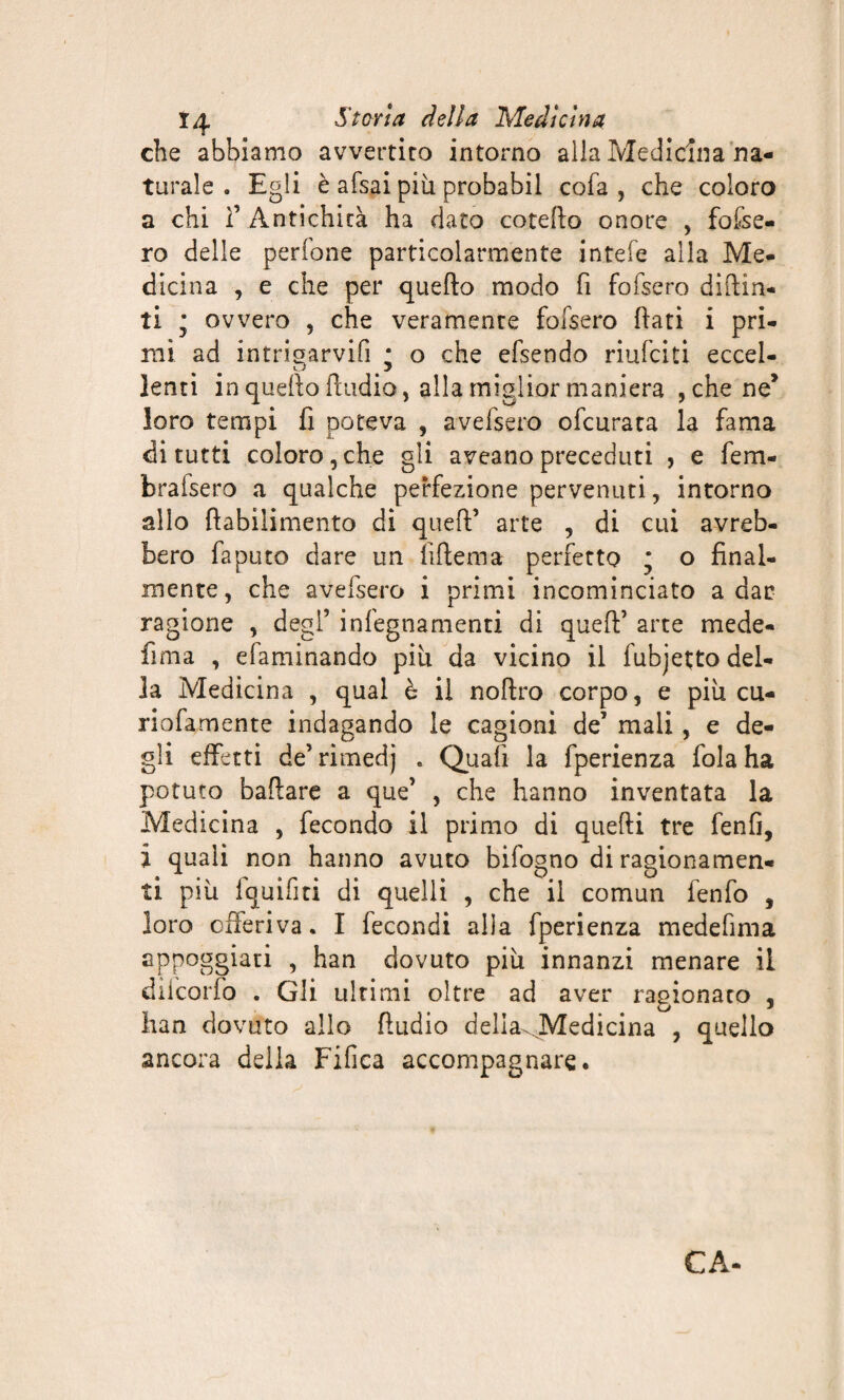 che abbiamo avvertito intorno alla Medicina na¬ turale . Egli è afsai piu probabil cofa , che coloro a chi 1’ Antichità ha dato cotello onore , fosse¬ ro delle perfone particolarmente intefe alla Me¬ dicina , e che per quello modo fi fofsero dipin¬ ti ; ovvero , che veramente fofsero fiati i pri¬ mi ad intrigarvifi * o che efsendo riufeiti eccel¬ lenti in quello ftudio, alla miglior maniera , che ne* loro tempi fi poteva , avefsero ofeurata la fama di tutti coloro,che gii aveanopreceduti , e fem- brafsero a qualche perfezione pervenuti, intorno allo fiabilimento di quell’ arte , di cui avreb¬ bero fa puro dare un {Ulema perfetto ; o final¬ mente, che avefsero i primi incominciato a dac ragione , degl’ infegnamenti di quell’ arte mede- fi ma , efaminando piu da vicino il fubjetto del¬ la Medicina , qual è il noflro corpo, e più cu¬ rio lamente indagando le cagioni de’ mali, e de¬ gli effetti de’ rimedj . Quali la fperienza fola ha potuto badare a que’ , che hanno inventata la Medicina , fecondo il primo di quelli tre fenfi, Ï quali non hanno avuto bifogno di ragionamen¬ ti più i qui fi ti di quelli , che il comun fenfo , loro offeriva. I fecondi alla fperienza medefima appoggiati , han dovuto più innanzi menare il diicorfo . Gli ultimi oltre ad aver ragionato , han dovuto allo fludio della^.Medicina , quello ancora della Fifica accompagnare.