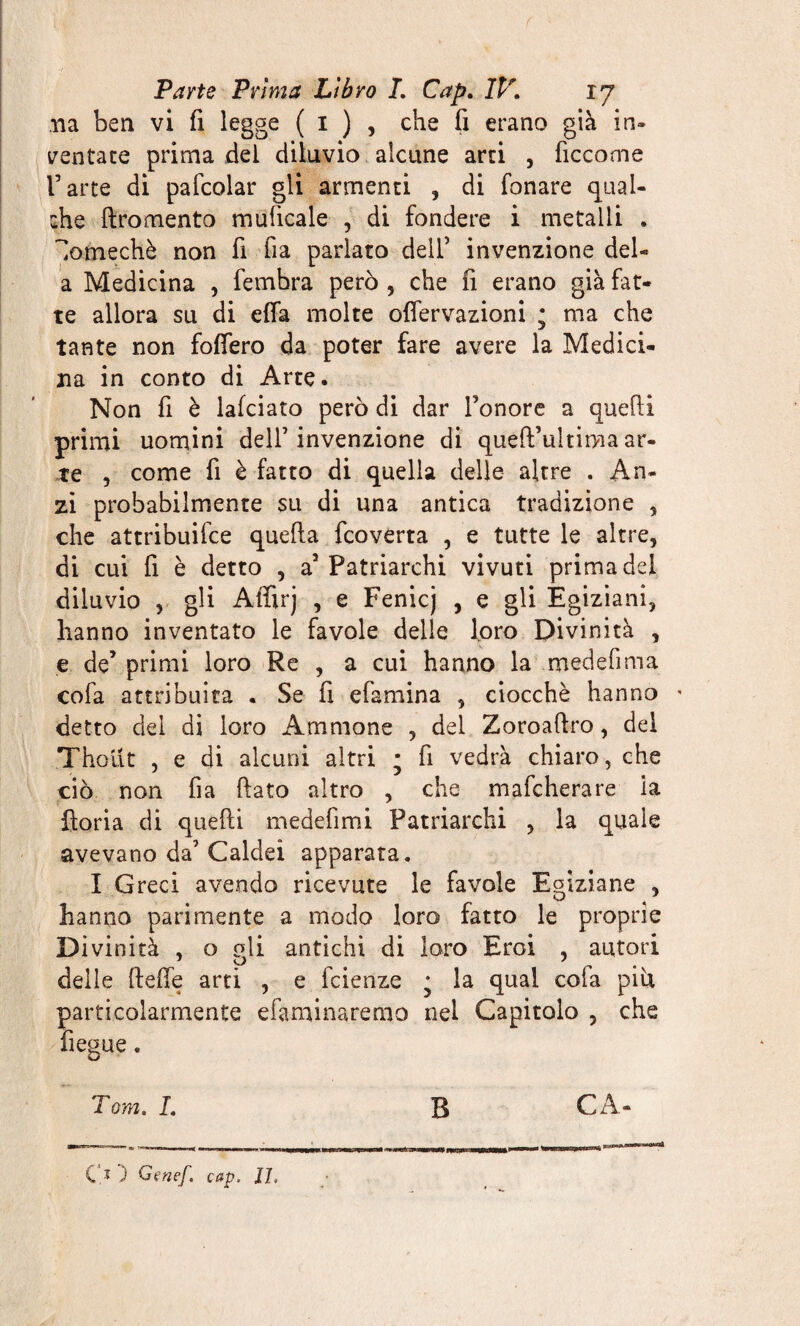 na ben vi fi legge ( 1 ) , che fi erano già in¬ ventate prima del diluvio alcune arri , ficcome l’arte di pafcolar gli armenti , di fonare qual¬ che ftromento muficale , di fondere i metalli . 'lomechè non fi fia parlato dell’ invenzione del- a Medicina , femhra però , che fi erano già fat¬ te allora su di effa molte oflervazioni ; ma che tante non fodero da poter fare avere la Medici¬ na in conto di Arte. Non fi è lafciato però di dar l’onore a quelli primi uomini dell’invenzione di queft’ultimaar¬ te , come fi è fatto di quella delle altre . An¬ zi probabilmente su di una antica tradizione , che attribuifce quella fcoverta , e tutte le altre, di cui fi è detto , a5 Patriarchi vivuti prima del diluvio , gli Affirj , e Fenicj , e gli Egiziani, hanno inventato le favole delle loro Divinità , e de’ primi loro Re , a cui hanno la medefima cofa attribuita . Se fi efamina , ciocché hanno ' detto del di loro Aminone , dei Zoroaftro, dei Thout , e di alcuni altri • fi vedrà chiaro, che ciò non fia fiato altro , che mafeherare ia iloria di quelli medefimi Patriarchi , la quale avevano da’ Caldei apparata. I Greci avendo ricevute le favole Egiziane , hanno parimente a modo loro fatto le proprie Divinità , o gli antichi di loro Eroi , autori delle fteffe arti , e feienze * la qual cofa pici particolarmente efaminaremo nei Capitolo , che fiegue. O ) Oenef. cap, 17,