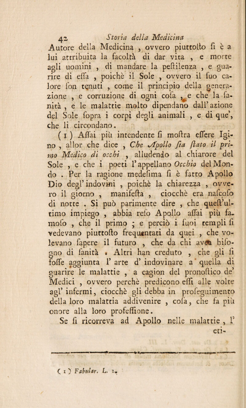 Autore della Medicina , ovvero piuttoito fi è a lui attribuita la facoltà di dar vita , e morte agli uomini , di mandare la peflilenza , e gua¬ rire di effa , poiché il Sole , ovvero il fuo ca¬ lore fon tenuti , come il principio della genera¬ zione , e corruzione di ornai cofa , e che la fa- xiità , e le malattie molto dipendano dall’azione del Soie fopra i corpi degli animali , e di que’, che li circondano, ( i ) Affai più intendente fi moftra effere Igi¬ no , allor che dice , Che «Apollo fia flato il pri¬ mo Medico di occhi , alludendo al chiarore del Sole , e che i poeti l’appellano Occhio del Mon¬ do . Per la ragione medefima fi è fatto Apollo Dio degl’ indovini , poiché la chiarezza , ovve¬ ro il giorno , manifefta , ciocché era nafcofo ai notte . Si può parimente dire , che queft’ul- timo impiego , abbia reto Apollo affai più fa. niof'o , che il primo ; e perciò i fuoi templi fi vedevano piuttofto frequentati da quei , che vo¬ levano fapere il futuro , che da chi av&i bifo- gno di fanità « Altri hati creduto , che gii fi foffe aggiunta 1’ arre d’ indovinare a * quella di guarire le malattie , a cagion del pronoftico de’ Medici , ovvero perchè predicono effi alle volte agl’ infermi, ciocché gli debba in profeguimento della loro malattia addivenire , cofa, che fa più onore alla loro profeffione. Se fi ricorreva ad Apollo nelle malattie , T eri- ( O Fabular. L. i.