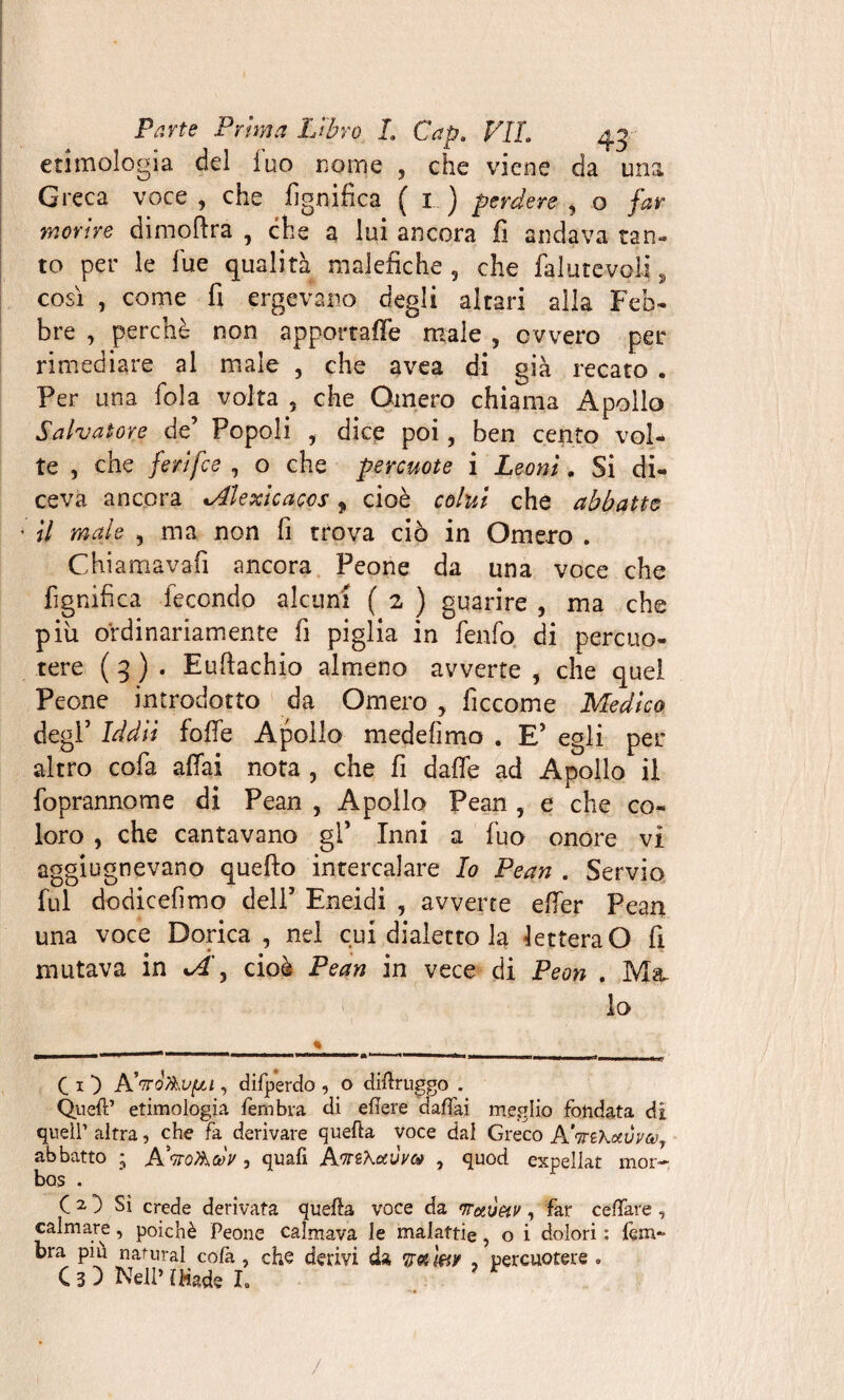 etimologia del fuo nome , che viene da una Greca voce , che lignifica ( 1 ) perdere , o far morire dimoftra , che a lui ancora fi andava tan¬ to per le lue qualità malefiche 9 che fallite voli, così , come fi ergevano degli altari alla Feb¬ bre , perchè non apportaffe male , ovvero per rimediare ai male , che avea di già recato . Per una fola volta 5 che Omero chiama Apollo Salvatore de’ Popoli , dice poi, ben cento vol¬ te , che ferifee , o che percuote i Leoni. Si di¬ ceva ancora *Alextcacos 9 cioè colui che abbatte ' il male , ma non fi trova ciò in Omero . Chiamava!! ancora Peone da una voce che fignifica fecondo alcuni ( 2 ) guarire , ma che piu ordinariamente fi piglia in fenfo di percuo¬ tere ( 3 ) . Eufiachio almeno avverte , che quel Peone introdotto da Omero > ficcome Medico degl’ Iddìi folle Apollo medefimo . E’ egli per altro cofa affai nota , che fi dalfe ad Apollo il foprannome di Pean , Apollo Pean , e che co¬ loro , che cantavano gl* Inni a fuo onore vi aggiugnevano quello intercalare Io Pean . Servio fui dodicefimo dell’ Eneidi , avverte effer Pean una voce Dorica , nel cui dialetto la lettera O fi mutava in sA, cioè Pean in vece di Peon . Ma. lo Ci-) Pd'TToAvfju , difperdo , o diftruggo . Quell’ etimologia ferribva di edere dafifai meglio fondata di quell’ altra, che fa derivare quefta voce dal Greco A'mKetuvat, abbatto ; A'kq&oùV 3 quafi AwzXotùvo* , quod expellat mor-, bos . C 2 3 Sì crede derivata quella voce da maÒHv, far celiare , calmare, poiché Peone calmava le malattie, o i dolori : lem- bra piu naturai cofa, che derivi da y a mr , percuotere®