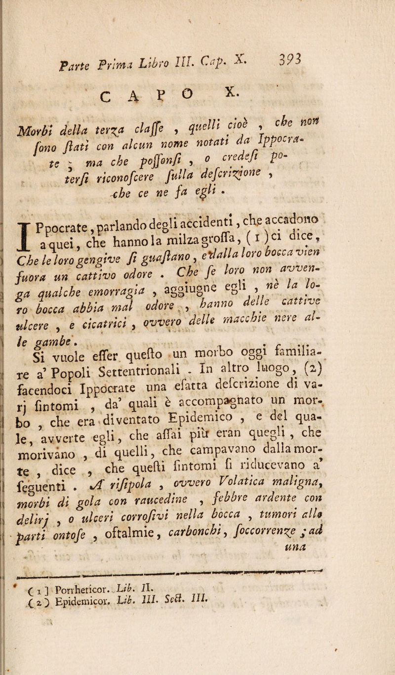 3 n CAV° X. Morbi della terza claffe , quelli cioè , ce fono flati con alcun nome notati da Ippocra- te - ma che poffonfi , o credefi po- terfi riconofcere [ulta deferitone , -che ce ne fa egli . T Ppocrate, parlando degli accidenti, che accadono { a quei, che hanno la milza groflaf i )ci dice, thè le loro gengive fi guaftano, edalla loro bocca vien fuor a un cattivo odore . Che fe loro non avven. «a qualche emorragia , aggiugne egli , ne la lo- fo bocca abbia mal odore , hanno delle cattive ulcere , e cicatrici , ovvero delle macchie nere ai- le gambe. Si vuole effer quefto un morbo oggi familia¬ re a Popoli Settentrionali - In altro luogo, (2) facendoci Ippòcrate una efatta deferitone di va- ri fintomi , da’ quali è accompagnato un mor¬ bo che era diventato Epidemico , e del qua¬ le avverte egli, che affai pili eran quegli, che morivano , di quelli, che campavano dalla mor¬ te dice , che quelli fintomi li nducevano a fedenti . riflpola , ovvero V~olatica maligna, morbi di gola con raucedine , febbre ardente, con deliri , 0 ulceri corroflvi nella bocca , tumori allo barti ontofe , oftalmie, carbonchi, foccorrenz? jad • • ’ una ( 1 ] Porrheticor. Lib. il. £ 2, ) Epidemico!'. Lib. HI. Sett. HI.