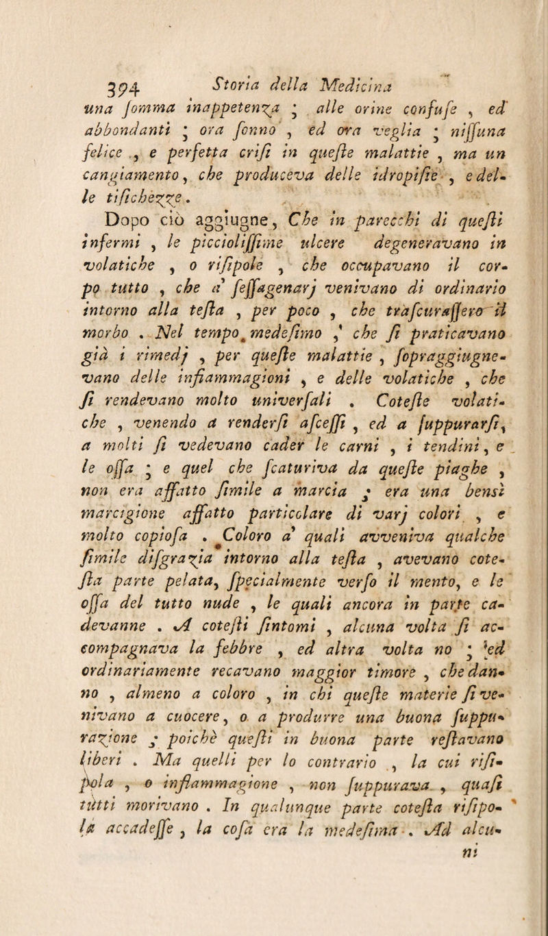 mia fomma inappetenti • alle orine confufe , ed abbondanti * ora fonno , ed ora veglia * niffuna felice , e perfetta cri fi in quefle malattie , ma un cangiamento, che produceva delle idropi fie , e del» le tiftcbègge. Dopo ciò aggiugne, Che in parecchi di quefli infermi , le piccìoliffime ulcere degeneravano in volatiche , o rifipole , che occupavano il cor- po tutto , che a flffagenarj venivano di ordinarlo intorno alla tefla , per poco , che tràfcurafjeror U morbo . Nel tempo c mede fimo che fi praticavano già i rimedj , per quefle malattie , fopraggiugne- vano delle infiammagioni 5 e delle volatiche , che fi rendevano molto univerfali . Cotefle volati- che , venendo a renderfi afcejjì , ed a juppurarfi, a molti fi vedevano cader le carni , i tendini, e le offa * e quel che fcaturiva da quefle piaghe , non era affatto fimile a marcia * era una bensì marctgione affatto particolare di varj colori , e molto copiofa . Coloro a quali avveniva qualche fimi le dìfgragia intorno alla tefla , avevano cote- fìa parte pelata, fpecialmente verfo il mento, e le offa del tutto nude , le quali ancora in parte ca- devanne . %A cotejìi fìntomi , alcuna volta fi ac¬ compagnava la febbre , ed altra volta no • [ed ordinariamente recavano maggior timore , che dan¬ no , almeno a coloro , in chi quefle materie fi ve¬ nivano a cuocere, o a produrre una buona fuppu- ragione • poiché quefli in buona parte reflavano liberi . Ma quelli per lo contrario , la cui rifi- fola , o inflammagione , non fuppurava , quaft tétti morivano . In qualunque parte cotefla rifpo- la accadeffe , la cofa era la medef ma . tAd alai*