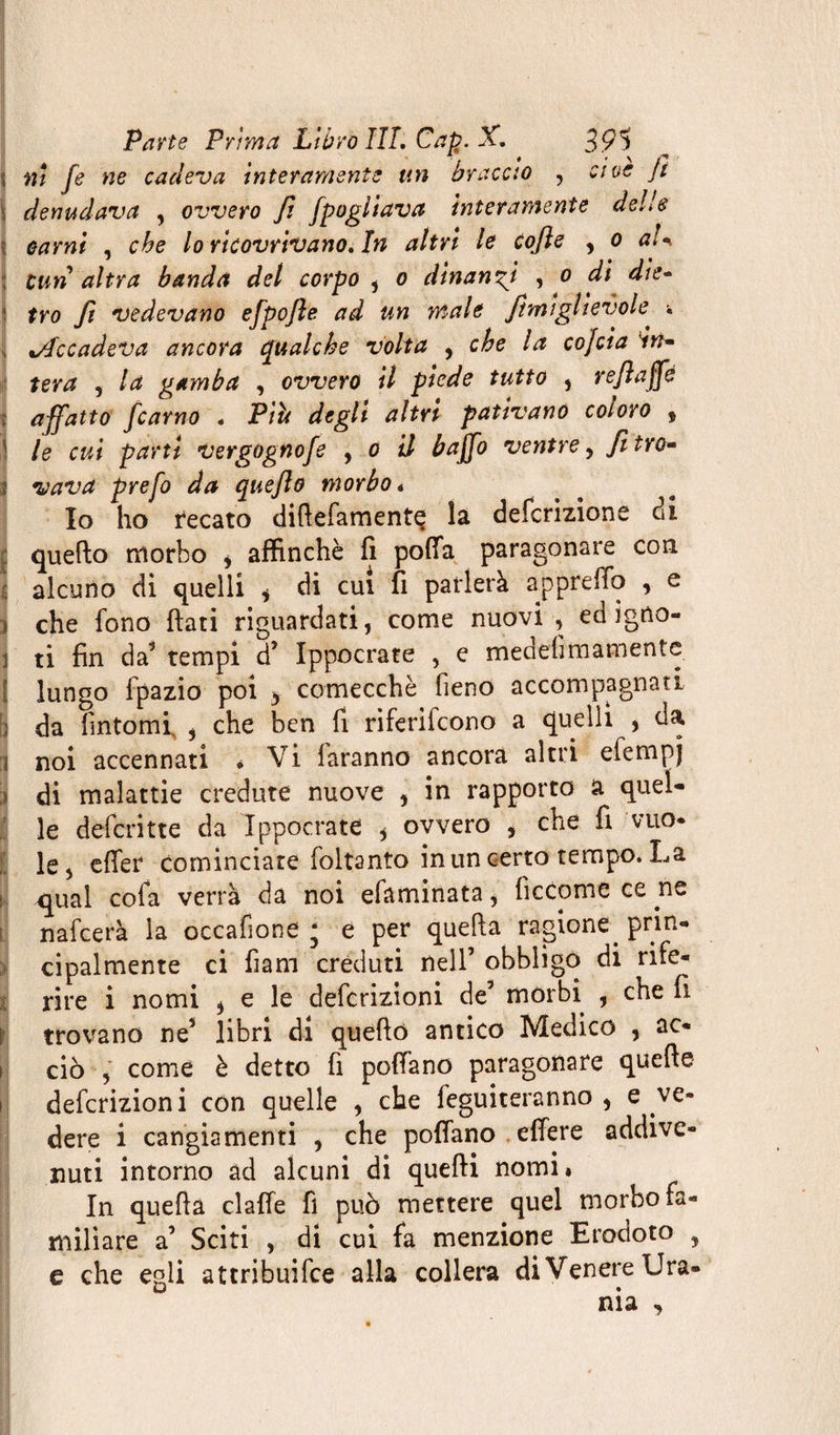 ni fe ne cadeva interamente un braccio , ave jt denudava , ovvero Jì fpogliava interamente delle i carni , che lo ricovrivano. In altri le cojìe , o a!* ; cun altra banda del corpo , o dinanzi , o di die- tro ft vedevano efpofte ad un male Jtmiglievole w %Accadeva ancora qualche volta , che la cojcta Vtf- tera , la gamba , ovvero il piede tutto , re/ìaffd affatto ficarno . Piu degli altri pativano coloro 9 j le cui parti vergognofe , o il baffo ventre , fi tro* li vava prefo da quejlo morbo« Io ho recato diftefamentç la definizione di quello morbo * affinchè fi polla paragonare con alcuno di quelli * di cui fi parlerà appreffo , e che fono flati riguardati, come nuovi , ed igno¬ ti fin da5 tempi d’ Ippocrate , e medefi marciente lungo fpazio poi y comecché fieno accompagnati da fintomi , che ben fi riferifcono a quelli , da noi accennati * Vi faranno ancora altri efempj di malattie credute nuove , in rapporto a quel¬ le deferìtte da Ippocrate * ovvero , che fi vuo¬ le, effer cominciare foltanto in un certo tempo. La qual cofa verrà da noi efaminata 9 fìccome ce ne nafeerà la occafione ; e per quella ragione prin¬ cipalmente ci fiam creduti nell’ obbligo di rife¬ rire i nomi * e le deferizioni de’ morbi , che fi trovano ne’ libri di quello antico Medico , ac¬ ciò , come è detto fi pollano paragonare quelle deferizioni con quelle , che feguiteranno , e ve¬ dere i cangiamenti , che pollano effere addive¬ nuti intorno ad alcuni di quelli nomi. In quella dalle fi può mettere quel morbo fa¬ miliare a’ Sciti , di cui fa menzione Erodoto , e che egli attribuifee alla collera diVenere Ura- ma «,