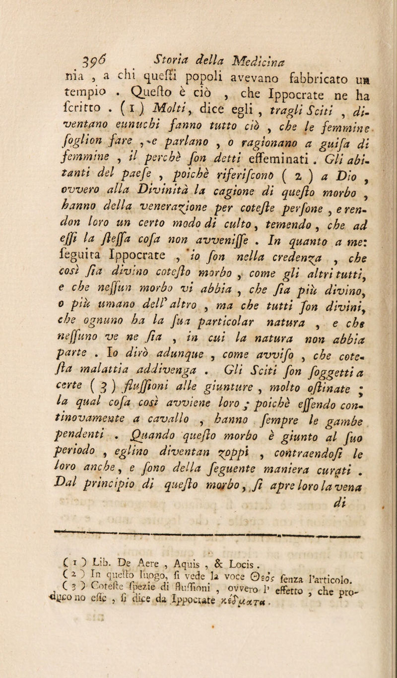 nia 3 a chi quefîi popoli avevano fabbricato uà tempio . Quello è ciò , che Ippocrate ne ha fcritto . (i) Molti, dice egli , tra gli Sciti , di¬ ventano eunuchi fanno tutto ab y che le féminin e fogliari fare parlano , o ragionano a guifa di femmine , il perchè fon detti effeminati. Gli abi¬ tanti del paefe , poiché riferì/cono ( 2 ) a Dio , ovvero alla Divinità la cagione di quefio morbo , hanno della venerazione per cotejle perfone yeren- don loro un certo modo di culto, temendo , che ad ejji la jleffa cofa non avveniffe . In quanto a tnez feguira Ippocrate 5 io fon nella credenza , che cosi fia divino cotcjlo morbo , come gli altri tuttiy e che neffun morbo vi abbia y che fia piu divino, 0 più umano del?altro , ma che tutti fon divinf che ognuno ha la fu a partieoi ar natura , e che fi effuno ve ne fi a , in cui la natura non abbia parte . lo dirò adunque , come avvifo 5 che cote- fta malattia addivenga . Gli Sciti fon foggetti a certe ( 3 ) flufftoni alle giunture , molto oflinate m la qual cofa così avviene loro ; poiché effendo con- tinovamente a cavallo , hanno fempre le gambe pendenti , Qttando quefio morbo è giunto al fuo periodo , eglino diventan zoppi , contraendofi le loro anche, e fono della feguente maniera curati Dal principio di quefio morbo, fi apre loro la vena di CO Lib. De Aere , Aquis , &amp; Locis . C O r.1 quella luogo, fi vede la voce Q,Ss {aaA I’a-.ticolo. ( 3 J Cherté fpeiie di RufTioni , ovvero 1’ effetto , che prò- cleono efie , fi cuce da Ippocute KtS'uxTtt. f