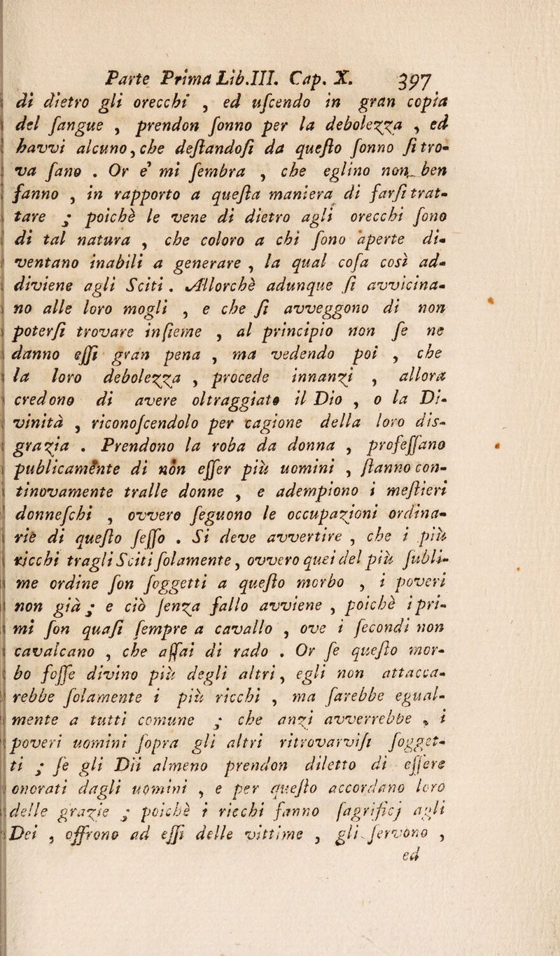 di dietro gli orecchi , ed ufiendo in gran copia del /angue , prendon fonno per la debolezza , ed havvi alcuno, che dejlandofì da queflo fonno fitro- va /ano . Or e mi fembra , che eglino nonr. ben fanno , in rapporto a quefìa maniera di favfi trat¬ tare y poiché le vene di dietro agli orecchi fono di tal natura , che coloro a chi fono aperte di¬ ventano inabili a generare , la qual cofa così ad¬ diviene agli Sciti, ^Allorché adunque fi avvicina¬ no alle loro mogli , e che fi avveggono di non poterfì trovare infieme , al principio non fe ne danno efjì gran pena , ma vedendo poi , che la loro debolezza > procede innanzi , allora credono di avere oltraggiato il Dio , o la Di¬ vinità , riconofcendolo per cagione della loro dis¬ grazia • Prendono la roba da donna , profetano publicamènte di non effer più uomini , jlanno con- tinovamente traile donne , e adempiono i meflieri donnefchi , ovvero feguono le occupazioni ordina¬ rie di queflo feffo . Si deve avvertire , che i più ricchi tragli Sciti folamente, ovvero quei del più fubli- me ordine fon foggetti a queflo mcrbo , i poveri non già y e ciò Jenza fallo avviene , poiché ipri¬ mi fon qua fi fempre a cavallo , ove i fecondi non cavalcano , che affai di rado , Or fe que fio mor¬ bo fioffe divino più degli altri, egli non attacca- rebbe filamento i più ricchi , ma farebbe egual¬ mente a tutti comune y che anzi avverrebbe * t poveri uomini Jopra gli altri ritrovarvifi fogget¬ ti y fe gli Dìi almeno prendon diletto di ejjere onerati dagli uomini , e per queflo accordano loro delle grazie y pache i ricchi fanno fagrificj agli Dei 3 offrono ad efjì delle vittime } gli.fervono , ed