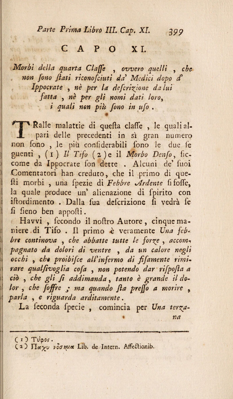 CAPO XI. Morbi della quarta Cl affé , ovvero quelli , che non fono flati riconofciuti da' Medici dopo d' Ippocrate , nè per la deferitone da lui fatta , nè per gli nomi dati loro% i quali non pih fono in ufo . T'Ralle malattie di quella dalle , le quali si¬ pari delle precedenti in sì gran numero non fono , le più con fiderà bili fono le due fe guenti , (1) Il Tifo (2)e il Morbo Denfo, fic- corae da Ippocrate fon dette . Alcuni de’ fuoi Comentatori han creduto, che il primo di que¬ lli morbi , una fpezie di Febbre %Ardente fi folle, la quale produce un’ alienazione di fpirito con irtordimento . Dalla fua deferizione fi vedrà fe fi fieno ben apporti. Havvi , fecondo il nortro Autore, cinque ma¬ niere di Tifo . Il primo «è veramente Una feb¬ bre continova , che abbatte tutte le forze , accom^ pagnato da dolori di ventre , da un calore negli !» occhi , eh$ proibifee all'infermo di fifamente rimi- 1 rare qualflvoglia co fa , non potendo dar rifpofla a ciò , che gli fi addimanda, tanto è grande il do- lor , che foffre • ma quando fla preffo a morire , parla , e riguarda arditamente. La feconda fpecie , comincia per Una terza- na BI.IIMI.WHI Min ■ ■ , 1 i|.— „ . ,n ■ 1, 1 \ mtmmt ■■ ■ mn C i } Tdp oç . CO Ficcali roatiu.ct Lib. de Intern. AffevHonib»