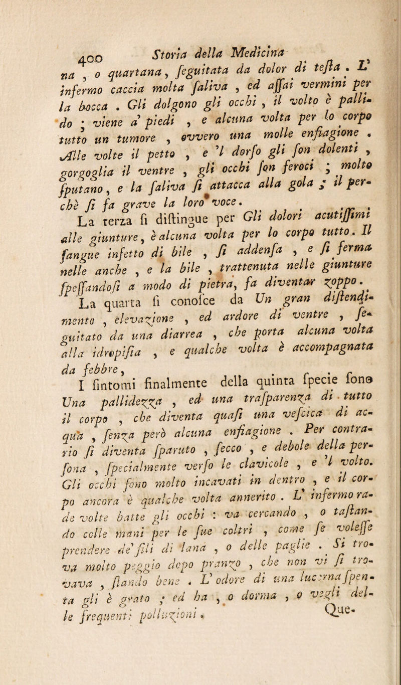 na o quartana, feguitata da dolor dt tefia . L infermo caccia molta falba , ed affai vermini per la bocca . Gli dolgono gli occhi , il volto e palli- do • viene à piedi , e alcuna volta per lo corpo tutto un tumore , ovvero una molle enfiagione^ . .Alle volte il petto , e 7 dorfo gli fon. dolenti , gorgoglia il ventre , gli occhi fon feroci ; molto fput ano, e /<* fi attacca alla gola j il per¬ chè fi fa grave la loro*voce.. , La terza fi diftingue per Gli dolori acutiffimi alle giunture, è alcuna volta per lo corpo tutto. Il (angue infetto di bile , fi addenfa , e fi ferma, nelle anche , e la bile , trattenuta nelle giunture fpcffandofi a modo di pietra, fa diventar zpppo. La quarta lì conoide da Un gran difendi¬ mi nt a , elevazione , ed ardore di ventre , fe- auitato da una diarrea , che porta alcuna volta alla idrcpifia , e qualche volta ì accompagnata d et ^ b b y c} I fintomi finalmente della quinta fpecie fona Una pallidezza , ed una trafparenza di- tutto il corpo , che diventa quafi una vefaca di ac¬ quit , fe»z« Psrò akuna enfiaZìone • Per c°ntra’ rio fi diventa fparuto , fecco , e debole della per- fona , fpecialmente verfo le clavicole , e l yo to. Gli occhi fono molto incavati in dentro , e il cor- po ancora è qualche volta annerito . L’ infermo ra¬ de volte batté gli occhi : va cercando , o taftan- do colle mani per le fue coltri , come fe volejje prendere de fili di lana , o delle paglie . _ Si tro¬ va motto peggio dopo pranzo , che non vi fi tro¬ vava , fiondo bene . L’odore di una lucernaJpen- ta gli è grato ; ed ha , o dorma , 0 vegli del¬ le frequent: pi>lh:zjQ,‘i • Que-