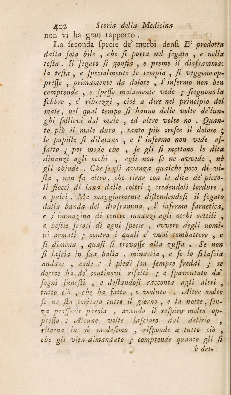 non vi ha gran rapporto . La feconda fpecie de’ morbi denfi £* prodotta dalla fola bile , che fi porta nel fegato , e nella tejìa . Il fegato fi gonfia , e preme il diaframmai la tefla , e fpecialmente le tempia , fi veggono op- preffe , primamente da dolore , /’ infermo non ben comprende , e Ipejfo malamente vede • fieguonola febbre , e ribreggi , cioè a dire nel principio del male, nel qual tempo fi hanno delle volte defun¬ gici follievi dal male , ed altre volte no . Quan- to piu il male dura , tanto piu crefce il dolore ' le pupille fi dilatano , e /’ infermo non vede af¬ fatto y per modo che , fe gli fi mettono le dita dinanzi agli occhi , egli non fe ne avvede , nè gli chiude . Che fe gli avanga qualche poco di vi- jla 7 ftcrc fa altro, che tirar con le dita de*picco¬ li fiocci di lana dalle coltri • credendoli lordure , ptf/c/ . iVL maggiormente diflendcndofi il fegato dalla banda del diaframma , /’ infermo farneticay e s' immagina di tenere innanzi agli occhi rettili , o beffe feroci di ogni fpecie , ovvero degli uomi¬ ni armati y contra i quali e* vuol combattere , e fi dimena , qua fi fi trova jfe alla zuffa • Se non fi lafcia in fua balìa , minaccia , e fe lo filafcia andare , cade : i piedi fon fempre freddi g se dorme ha de* continovi rifalti g e fpaventato da fogni funefii , e deflandofi racconta agli altri , tutto db , che ha fatto , e veduto , «Altre volte fe ne fio coricato tutte il giorno , e la notte, fin¬ ga profferir parola , avendo il refpirg molto op- prejfo Ml:une volte lafciato dal delirio , ritorna in sè mede fimo , rifponde a tutto ciò , che gli vien dimandato y comprende quanto gli fi è det-