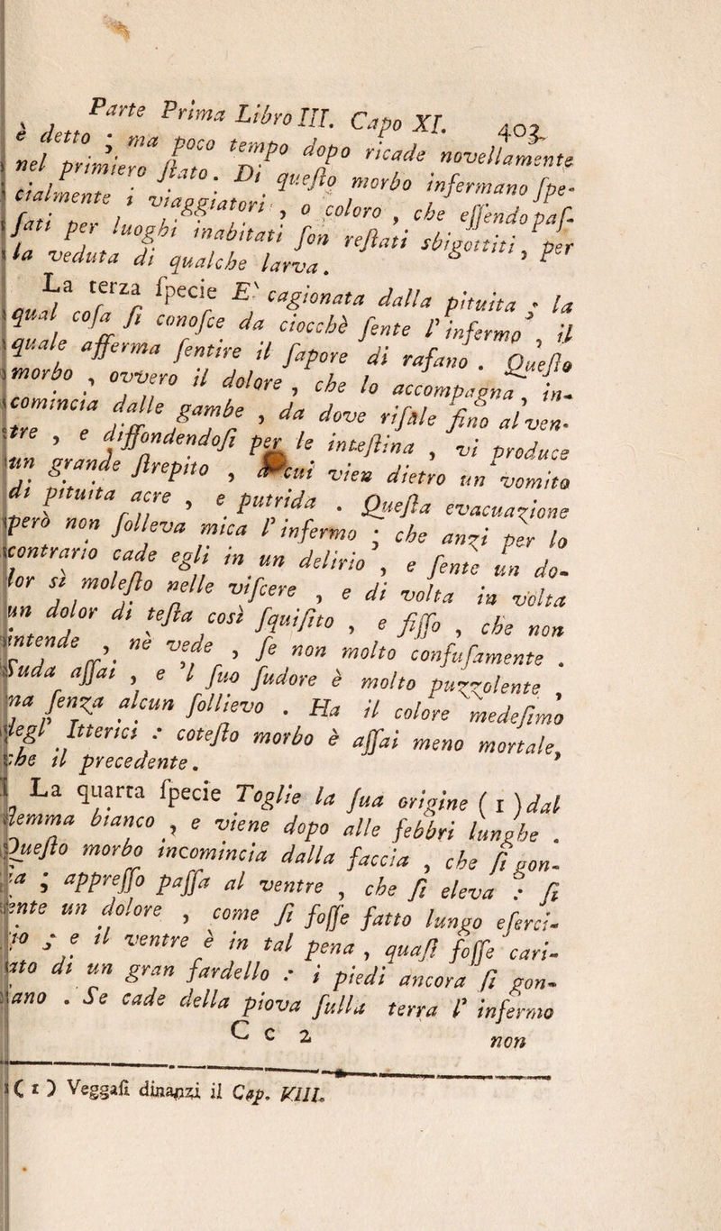’J’ÏÏfiZJZ TJT ! (talmente In' ’ • morbo infermano fpe- Z IT>U V!%?‘T‘ ? ° C0l0r° > Chs #ndopaf.: {, J ;U0&amp;ht mab,tau fin refiati sbigottiti,per la ■veduta di qualche larva. &amp; ’ P J;™ fpeCr E'Ca&amp;onata dalla pituita g la qual co fa fi cono fie da ctoc:hè fen(e p ... * \ quale afferma fentìrp ìf j• r J ^ ’ 1 JJ ”‘a jenme a Jap0re ai rafano . Que (io '7 •’ °;7° /V ^ ^ lo «oLpadna X \tre'n7 dX'a Xr ’ ^ ^ fil* Malve*. r. srtftrefho ’ Pcuì vk*dkt™ « V P fiffi » e • Qfefla evacuazione fero non fiolleva mica l’infermo ; che anzi per lo contrario cade egli in un delirio', e fonie L do- for si mole fio nelle vi fiere , * <// volta in volta un dolor di tefia cosi fqui fino , , jjflj , che non Td fi-  tfi * n°n m°l<° cinfufiamente . Suda affai e l fi,o [udore è molto puzzolente r fe7a ahun f°“r° ■ Ha il colite inedefinio legl Itterici ■ cotefio morbo è affai meno mortale, :he il precedente. L La ^“arta fPecie Tegl'^ l« fia origine ( fidai lemma bianco _, e viene dopo alle febbri lunghe . fuefio morbo incomincia dalla faccia , che fi gon- i \a ■> aPPyeff° Paffa al ventre , che fi eleva : fi : ente un dolore , come fi fife fatto lungo ePerci. F fi Ü Ventre f m tal pena , quafi fiffi cari. f° dt Ìn Sr*» faydello : i pfidi ancora fi gon. •.ano . Se cade della piova falla terra l’ infermo C c 2 CO Vegga*! dhtyzi il Cftjp, VllU non