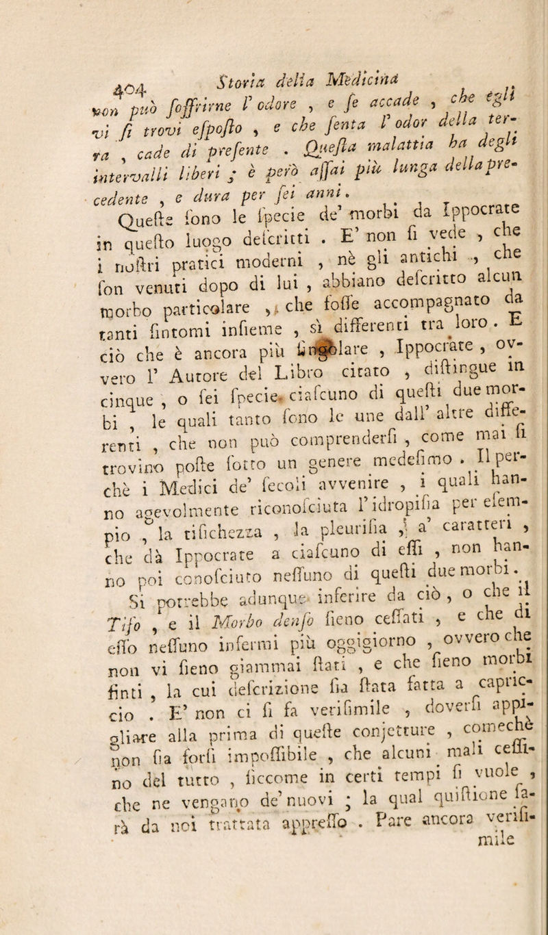 Win pub /offrirne F odore , e fé accade , c e èg i M , cade di piente . fh<efta malattia ha degli intervalli liberi ; è però affai più lunga dellapre- cedente , e dura per fei anni. Quelle Sono le Specie de morbi da Ippocrate in quello luogo deferita . E’ non fi vede , c e i noftrì pratici moderni , nè gli anttchi , c fon venuti dopo di lui , abbiano deformo alcun morbo particolare ,, che Sofie accompagnato da tanti fintomi infieme , ù differenti traforo, t. ciò che è ancora più Singolare , Ippocrate , ov¬ vero F Autore del Libro citato , diftingue in cinque , o lei fpecie ciafcuno di queft» due mor¬ bi , le quali tanto fono le une dall altre diffe¬ renti , che non può comprenderfi , come mai ti trovino pofte lotto un genere medefimo . Il per¬ chè i Medici de’ fecoli avvenire , i quali han¬ no agevolmente riconosciuta Fidropifia per emn- pio f la tisichezza , la pleurifia ,] a caratteri , che dà Ippocrate a ciafeuno di elfi , non han¬ no poi conofcii.ro neffuno di quelli due morbi. Si potrebbe adunque- inferire da ciò , o che u Tifo 1 e il Morbo dertfo fieno ceffati , e che di dio neffuno infermi più oggigiorno ovvero che non vi fieno giammai (Iati , e che fieno moi finti , la cui definizione lia fiata fatta a capric¬ cio . E’ non ci fi fa veritimile , doverli appi¬ gli are alla prima di quelle conjecture , comechè non fia fori! impedibile , che alcuni _ man celli- no del tutto , lìccome in certi tempi fi vuole , che ne vengano de’nuovi ; la qual qui filone Sa¬ rà da noi trattata appreffo . Pare ancora venli- mile
