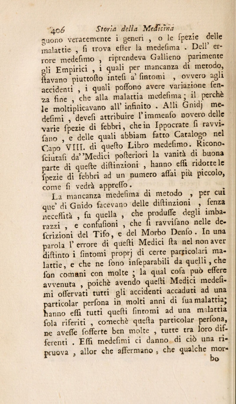 ^uono veracemente i generi , o le fpezìe delle malattie , lì trova etìer la medefima . Dell’ er¬ rore mede fimo , riprendeva Gallieno parimente oli Empirici , i quali per mancanza di metodo, ftavano piuttofto intefi a’ fintomi , ovvero agli accidenti , i quali poffono avere variazione fen- fine , che alla malattia medefima; il perchè ìe moltiplicavano all’ infinito . Alli Gnidj me. defimi , devefi attribuire l’immenfo novero delle varie fpezie di febbri, che in Ippocrate fi ravvi- fano e delle quali abbiami fatto Catalogo nel Omo*Vili, di quello Libro medefimo. Ricono- fciutafi da*’Medici pofteriori la vanità di buona parte di quelle diftinzioni , hanno effi ridotte le fpezie di febbri ad un numero aliai più piccolo, come fi vedrà appreifo • La mancanza medefima di metodo , per cui que’ di Gnido facevano delle diftinzioni , fenza neceffità , fu quella , che produffe degli imba¬ razzi , e confufioni , che fi ravvifano nelle de¬ fezioni del Tifo, e del Morbo Denlo . In una parola l’ errore di quelli Medici fta nel non aver diftintoi fintomi proprj di certe particolari ma¬ lattie, e che ne fono infeparabili da quelli, che fon comuni con molte ; la qual cofa può effere avvenuta , poiché avendo quelli Medici medeli- mi olfervati tutti gli accidenti accaduti ad una particolar perfona in molti anni di fua malattia; hanno effi tutti quelli fintomi ad una malattia fola riferiti , comechè quella particolar perfona ne avelfe fofferte ben molte , tutte tra loro dif¬ ferenti . Elfi medefimi ci danno di ciò una ri¬ muova , allor che affermano , che qualche mor*