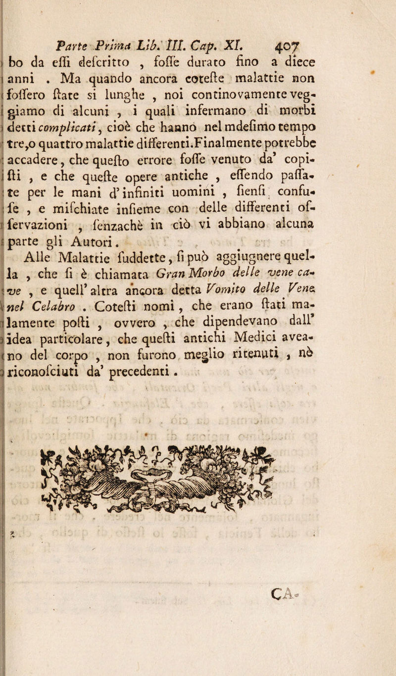 bo cia efli defcritto , foffe durato fino a dîece 1 anni . Ma quando ancora cotefte malattie non ; fodero fiate si lunghe , noi continovamente veg- giamo di alcuni , i quali infermano di morbi :> detti complicati^ cioè che hanno nel mdefimo tempo tre,o quattro malattie differenti.Finalmente potrebbe : accadere, che quefto errore fofi’e venuto da’ copi- i fti , e che quefte opere antiche , effendo paffa* ite per le mani d’infiniti uomini , fienfi confu* : fe , e mifchiate infieme con delle differenti of- ì fervazioni , fenzachè in ciò vi abbiano alcuna parte gli Autori. Alle Malattie fuddette, fi può aggiugnere quel- la , che fi è chiamata Gran Morbo delle vene ca¬ ve , e quell’ altra ancora detta Vomito delle Ven&amp; nel Celabro . Cotefti nomi, che erano fiati ma¬ lamente pofii , ovvero , che dipendevano dall* idea particolare, che quefti antichi Medici avea- no del corpo , non furono meglio ritenuti , nò riconofciuti da’ precedenti. 7 CA*