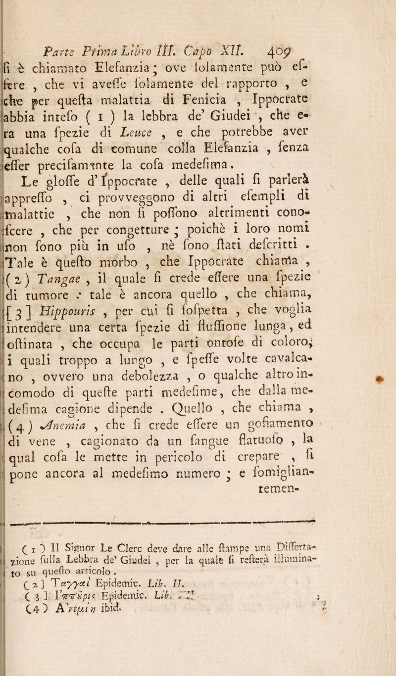fi è chiamato Elefanzia; ove loìamente può ef¬ fe re , che vi a vefie loia mente dei rapporto , e cfee per quella malattia di Fenicia , Ippocrate abbia intefo ( i ) la lebbra de’ Giudei , che e- ra una fpezie di Leuce , e che potrebbe aver qualche cola di comune colla Elefanzia , fenza iefier precifamtnte la cofa medefima. Le glofie d’ippocrate , delle quali fi parlerà ^apprefib , ci provveggono di altri elempli di rmalattie , che non li pofiono altrimenti cono¬ scere , che per congetture • poiché i loro nomi inon fono piu in ufo , nè fono fiati deferirti . Tale è quello morbo , che Ippocrate chiama , ,:(2.) Tangae , il quale fi crede efiere una fpezie di tumore .* tale è ancora quello , che chiama, ;j[q] Hippourts , per cui fi fofpetta , che voglia .(intendere una certa fpezie di flulfione lunga, ed olii nata , che occupa le parti ontofe di coloro; j i quali troppo a lungo , e fpefie volte cavalca¬ mo , ovvero una debolezza , o qualche altro in- K comodo di quelle parti medefinie, che dalla me- defima cagione dipende . Quello , che chiama , ( 4 j ^Anemia , che fi crede elfere un gofiamento di vene , cagionato da un fangue flatuoio , la ;; qual cofa le mette in pericolo di crepare , fi :: pone ancora al medefimo numero ; e fomiglian- temen- Q i ) Il Signor Le Clerc deve dare alle Hampe ima DiiTerta- cij 7 io ne fulla Lebbra de’ Giudei , per la quale il reitera illumina- ! to su quefto articolo . V 2 ] Tctyyctì Epidemie. Lib. IL (_ 3 ] IVr&amp;pK Epidemie. Lib, ,'17 C4D PCvìUAr, ibid»
