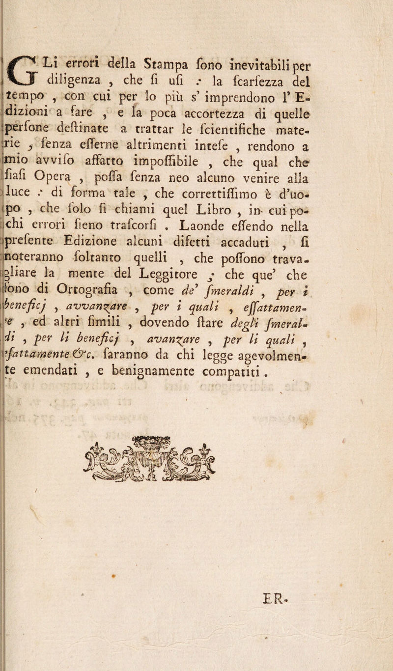 G Li errori della Stampa fono inevitabili per diligenza , che fi ufi .* la fcariezza del ! tempo- ,• con cui per lo più s’imprendono l’E- dizioni a fare , e la poca accortezza di quelle perfone desinate a trattar le fcientifiche mate¬ rie j fenza efferne altrimenti intefe , rendono a mio avvilo affatto imponìbile , che qual che Ifiafi Opera , poffa fenza neo alcuno venire alla luce .* di forma tale , che correttiffimo è d’uo- po , che ibio fi chiami quel Libro , im cui po¬ nchi errori fieno trafcorfi . Laonde effendo nella prefentc Edizione alcuni difetti accaduti , fi noteranno foltanto quelli , che poffono trava¬ gliare la mente del Leggitore y che que’ che fono di Ortografia come de’ fmeraldi , per i beneficj , avvan^are , per i quali , ejfattamene ^ , ed altri filmili , dovendo fiare degli fmeral- di , per li beneficj , avanzare , per li quali , sfattamente &amp;c. faranno da chi legge agevolmen¬ te emendati , e benignamente compatiti. ER
