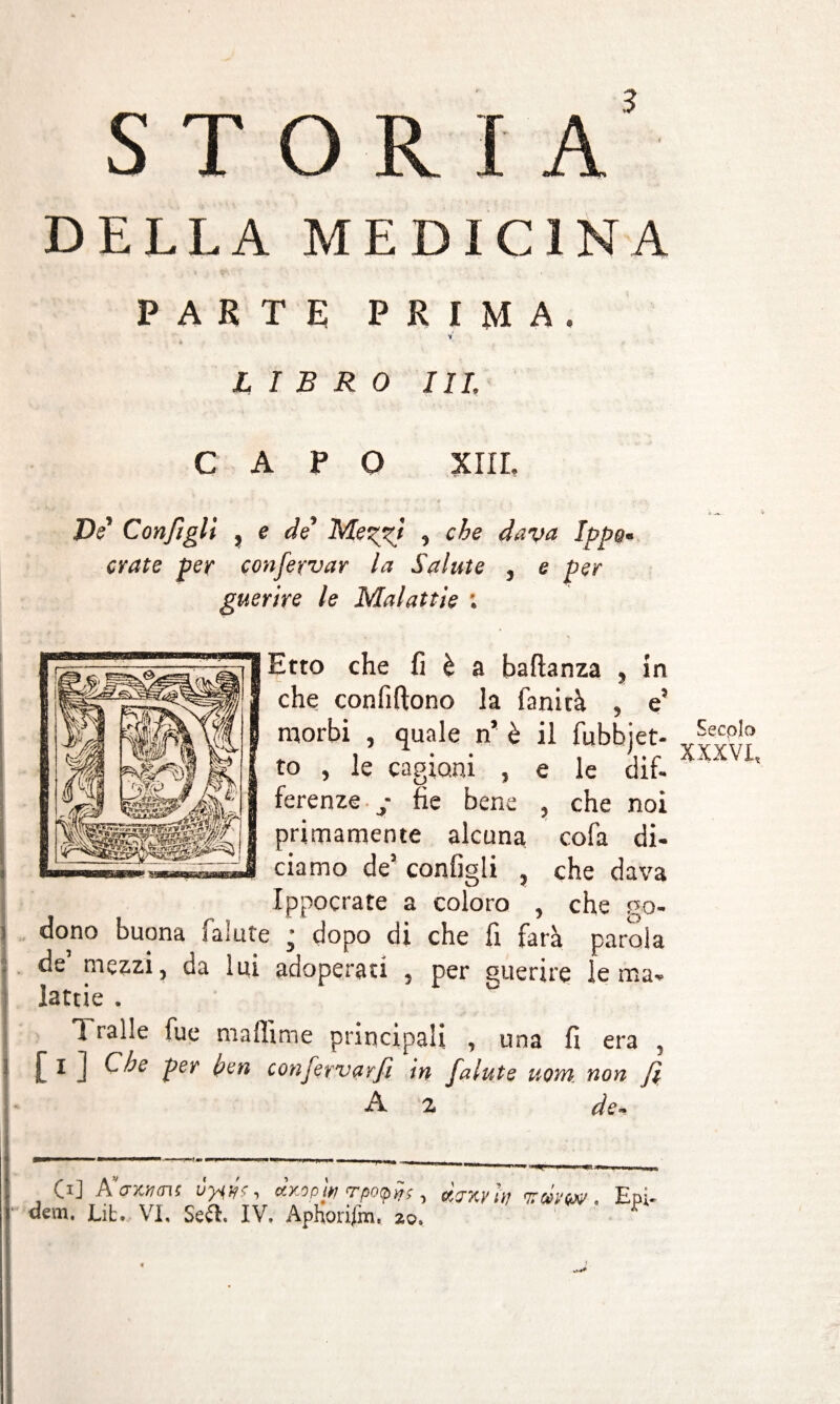 storia' DELLA MEDICINA PARTE PRIMA. 't LIBRO III. CAPO XIII. De* Configli , e de1 Menagi , che dava Ippo« orate per confeyvar la Salute , e per guerire le Malattie : Etto che fi è a baftanza , in che confiftono la fanirà , e5 morbi , quale n’ è il fubbjet- to , le cagioni , e le dif¬ ferenze y fie bene , che noi primamente alcuna cofa di¬ ciamo de5 configli , che dava Ippocrate a coloro , che co- dono buona fa;ute j dopo di che fi farà parola de’ mezzi, da lui adoperati , per querire le ma¬ lattie . 11 alle fue mallìme principali , una fi era , [ I J C^e Ier confervarfi in falute uom non f A 2 de* C1] A crxiuns ^ ctKopw <rpo(pyrç ^ ctcrxy n; . Epi« <îem. Lit. VI, Se&. IV. Aphorifm. zo. Secolo XXXVI,