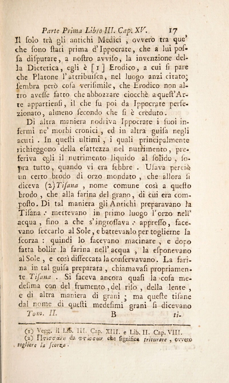 Il fole trà gli antichi Medici , ovvero tra que3 che fono {lati prima dfiIppocrate, che a lui pofi* fa difputare, a noftro avvilo, la invenzione del¬ la Dietetica, egli è [1] Erodico, a cui li pare che Platone l’attribuifea, nel luogo anzi citato* iembra però cola verifimile, che Erodico non al¬ tro avelie fatto che abbozzare ciocché aqudVAr- te appartieni], il che fu poi da Ippocrate perfe¬ zionato, almeno lecondo che fi è creduto. Di altra maniera rodava Ippocrate i luci in¬ fermi ne5 morbi cronici , ed in altra ouifa neoli . • . O acuti . In quelli ultimi , i quali principalmente richieggono della esattezza nel nutrimento, pre¬ feriva egli il nutrimento liquido al foli do , io* ]>ra tutto, quando vi era febbre „ Ufava perciò un certo brodo di orzo mondato , che allora ii diceva (z)Tifana , nome comune così a queflo brodo , che alla farina del grano, di cui era coro- pollo. Di tal maniera gli Antichi preparavano la Tifana / mettevano in primo luogo forzo nell acqua, fino a che s’ingroflava appreffo, face* vano leccarlo al Sole, e batrevardo per toglierne la icorza : quindi lo facevano macinare , e dopo fatta bollir la farina nell'acqua , la efponevano al Sole , e così diffeccata la confervavano. La fari¬ na in tal guifa preparata , chiamavafi propriamen- le Tifana . Si faceva ancora quafi la cofa me- d e fi ma con del frumento, del nlo , della lente , e di altra maniera di grani • ma quelle tifane dal nome di quelli medefimi grani fi dicevano lom. It. tt» ThM-T. it_ «e.,.» «o — — - , __ CO Ve8S* il LiÇ- ï‘ï. Çap. XIII. e Lib. II. Cap. Vili CO iìrtcaiìiv) da tiTioauv che lignifica triturare , ov togliere la fcorz.a »