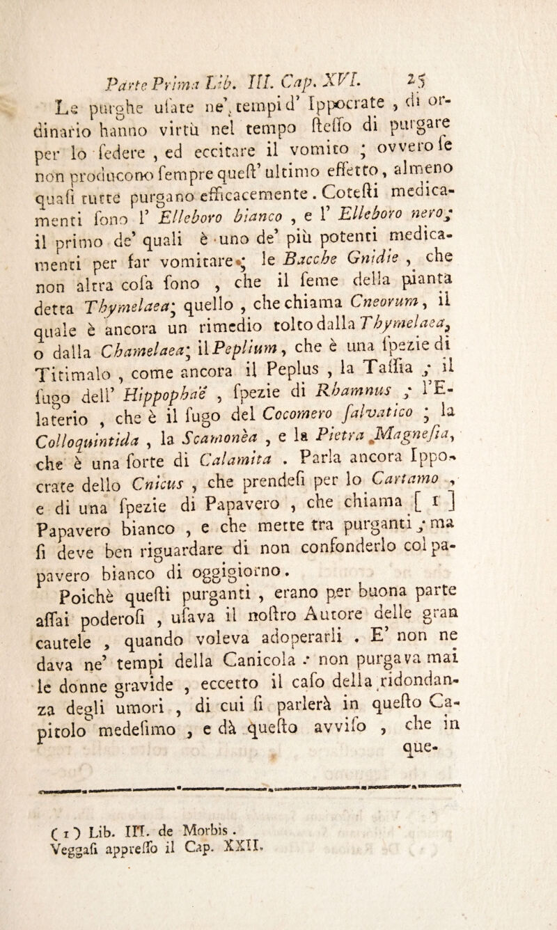 Le purghe uiate ne’.terapici’ Ippocrate , ch °! dinario hanno virtù nel tempo lìdio di piu gai e per lo federe , ed eccitare il vomito ; ovvero le non producono Tempre quell’ ultimo effetto, almeno quali tutte purgano efficacemente . Cottili medica¬ menti fono 1’ Elleboro bianco , e 1 Elleboro nero3 il primo de’ quali è uno de’ più potenti medica¬ menti per far vomitare •* le Bacche Gnìd'te che non altra cola fono , che il feme della pianta detta Tbymelaea; quello , che chiama Cneorum, il quale è ancora un rimedio tolto dalla Tbymelaea* o dalla Cbamelaea; il Peplium y che e una lpszie di Titimalo , come ancora il Peplus , la Talìia il fuco dell’ Hippopba’é , fpezie di Rbamnus ; l’E¬ laterio , che è il fugo del Cocomero falvatico ; la Colloqmntida , la Scamonèa , e la Pietra Magne fi a, che è una forte di Calamita . Parla ancora Ippo, crate dello Cnicus , che prendefi per lo Cartamo , e di una fpezie di Papavero 1 che chiama £ x j Papavero bianco , e che mette tra purganti y ma fi deve ben riguardare di non confonderlo col pa¬ pavero bianco di oggigiorno. Poiché quelli purganti , erano per buona parte affai poderofi , ufava il nohro Autore cede gì an cautele , quando voleva adoperarli , E’ non ne dava ne’ tempi della Canicola •* non purgava mai le donne gravide , eccetto il cafo della ridondan¬ za degli umori , di cui fi parlerà in quello Ca¬ pitolo medelimo , e dà quello avvilo , che in r que- Ç I ■) Lib. in. de Morbis . Veggafi appuelfo il Cap, XXII.