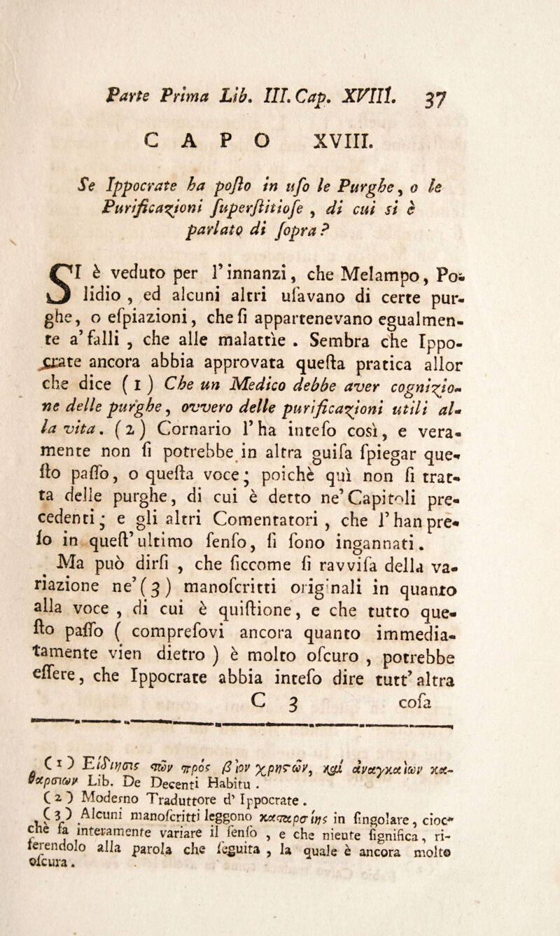 Parte Prima Lìb. III. Cap. XVIIÎ. 37 CAPO XVIII. Se Ippocrate ha pojìo in ufo le Purghe, 0 le Purificazioni fuperflitiofe , di cui si è parlate di jopra ? SI è veduto per l’innanzi, che Melampo, Poi lidio , ed alcuni altri ufavano di certe pur¬ ghe, oefpiazioni, che fi appartenevano egualmen¬ te a’ falli , che alle malattìe . Sembra che Ippo- jCJate ancora abbia approvata quella pratica allor che dice ( I ) Che un Medico debbe aver cognizjo- ne delle purghe, ovvero delle purificazioni utili al¬ la vita. (2) Cornario l’ha intefo così, e vera¬ mente non fi potrebbe in altra guifa fpiegar que¬ llo paltò, o quella voce; poiché qui non fi trat¬ ta delle purghe, di cui è detto ne’Capitoli pre¬ cedenti; e gli altri Cementatori , che l’han pre¬ io in quell’ultimo fenfo, li fono ingannati. Ma può dirli , che ficcome fi ravvifa della va¬ riazione ne’ ( 3 ) manoferitti orig’nali in quanto alla voce , di cui è quiflione, e che tutto que¬ llo palio ( comprefovi ancora quanto immedia¬ tamente vien dietro ) è molto ofeuro , potrebbe efiere, che Ippocrate abbia intefo dire tutt’altra C 3 cofa . f 1 Pfujtns <iiòv (3tov gpriTixy, ufi àyxyxecìay xx~ &xpGitop Lib. De Decenti Habitu . CO Moderno Traduttore d’Ippocrate * 1 £ lllanofcritti leggono xxq&pc'i}j$ in (Ingoiare, cioè* eie a interamente variare il fenlò , e che niente (ignihea, ri¬ ferendolo alla parola che fluita , la quale è ancora molto olcura *