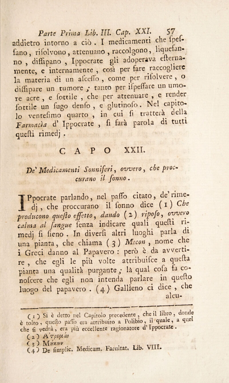 addietro intorno a ciò . I medicamenti che pe - l'ano, rifolvono, attenuano , raccolgono, liqueian- no , diffipano , Ippocrate gli adoperava efteina- mente, e internamente , così per fare raccogliere la materia di un a (celio , come per rifolvere , o di ili pare un tumore y tanto per ifpeflare un umo¬ re aCre , e lottile , che per attenuare , e render fottile un fugo elenio, e giurinolo. Nel capito¬ lo ventèlimo quarto , in cui fi tratterà, della Farmacia d’ Ippocrate , fi farà parola di tutti quelli rimedj . CAPO XXII. De'Medicamenti Sonniferi, ovvero, che proc- curano il Jorino. IPpocrate parlando, nel paffo citato, de titne- dj , che proccurano il ionno dice ( I ) -producono quejìo effetto, dando (z) ripofo, ovvero calma al [angue lenza indicare quali quelli ri¬ medj fi fieno . In diverfi altri luoghi parla di una pianta, che chiama ( 3 ) Mecon , nome che i Greci danno al Papavero : però è da avverti¬ re , che egli le più volte atcribuifce a quella pianta una qualità purgante ; là qual cola fa co* nofeere che egli non intenda parlare in que do luogo dei papavero . (4) Gallieno ci dice , che alcu- (i'i Si è detto nel Capitolo precedente, che il libro, douce è tolto-» quello paffo era attribuito a Polibio, il quale, a que che fi vedrà , era più eccellente ragionatore d Ippocrate. ( 2 ) Ad pi [.ila a 3 ) m, ..TTÌ C-1-5 De fimplic. Medicano Paciutat. lab. vili*