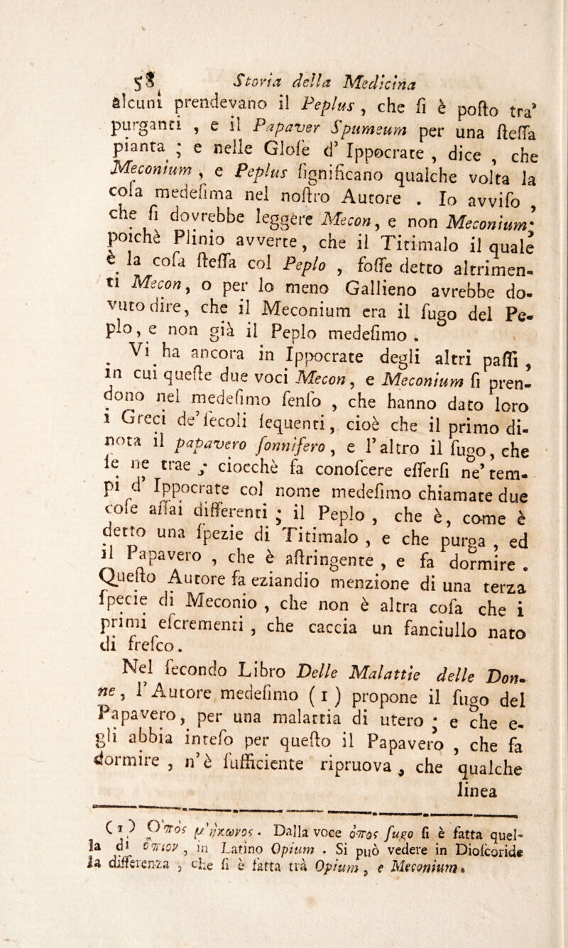 alcuni prendevano i! Peplus , che fi è pollo tra* piaganti , e lì Papaver S pttmeum per una fiefFa pianta ; e nelle Gioie d’ Ippocrate , dice , che Mecomum , e Peplus lignificano qualche voka la cola mede fi ma nel n ollro Autore . Io avvifo , che fi dovrebbe leggere Meco», e non Méconium• poiché Plinio avverte, che il Tiri malo il quale \ 3 co‘a c°i Peplo , falle detto altrimen¬ ti Mecon, o per lo meno Gallieno avrebbe do- vutadire, che il Méconium era il fuco del Pe¬ plo, e non già il Peplo medefimo . . V’ ,^a ancora in Ippocrate degli altri paffi , m cui quelle due voci Mecon, e Méconium fi pren¬ dono nei medefimo fenfo , che hanno dato loro i Greci de’iecoli lequenti, cioè che il primo di¬ nota il papavero forniifero, e l’altro il fugo, che le ne trae / ciocché fa conofcere elferfi ne’ rem- pi d Ippocrate col nome medefimo chiamate due coie aliai differenti; il Peplo, che è, come è detto una fpezie di Tirimalo , e che purga , ed il I apavero , che è fingente , e fa dormire . Quello Autore fa eziandio menzione di una terza specie di Meconio , che non è altra cofa che i primi efcrementi , che caccia un fanciullo nato di ircico. Nel fecondo Libro Delle Malattie delle Don- ne, l’Autore medefimo (i) propone il fugo del Papavero, per una malattia di utero • e che e- gh abbia inrefo per quello il Papavero , che fa dormire, n’è fufficiente ripruova , che qualche linea ^ j <7ro? y tfx&vos • Dalla voce qttqç fugo fi è fatta quel¬ la d i owiov 5 in Latino Opium . Si può vedere in Diolcoride