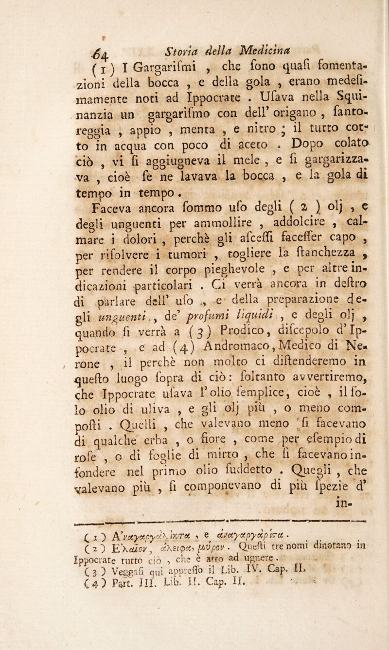 f x ) I Gargarifmi , che fono qua fi fomenta¬ zioni della bocca , e della gola , erano medefi- mamente noti ad Ippocrate . Ufava nella Squi- nanzia un gargarifmo con dell’ origano , fanto- reggia , appio , menta , e nitro • il tutto cot¬ to in acqua con poco di aceto . Dopo colato ciò , vi fi aggiugneva il mele , e fi gargarizza¬ va , cioè fe ne lavava la bocca , e la gola di tempo in tempo. Faceva ancora fommo ufo degli ( a ) olj , c degli unguenti per ammollire , addolcire , cal¬ mare i dolori , perchè gli afceflì facefìer capo , per rifolvere i tumori , togliere la franchezza , per rendere il corpo pieghevole , e per altre in¬ dicazioni particolari . Ci verra ancora in deliro di parlare dell’ ufo e della preparazione de¬ gli unguenti., de’ profumi lìquidi , e degli olj , quando fi verrà a (3) Prodico, difcepolo d’Ip- pocrate , e ad (4) Andromaco,Medico di Ne¬ rone , il perchè non molto ci diftenderemo in queflo luogo (òpra di ciò: foltanto avvertiremo, che Ippocrate ufava l’olio, femplice, cioè , il Co¬ lo olio di uliva , e gli olj più , o meno com¬ porti . Quelli , che valevano meno fi facevano di qualche erba , o fiore , come per efempiodi rofe , o di foglie di mirto , che fi facevano in¬ fondere nel primo olio fuddetto . Quegli , che valevano più , fi componevano di più lpezie d’ in- (1) A'i'otyoipyocKÌzToi , e, dmyctpyàpt?at. ( 2 ) E\càcv, £t\zi(pct, [AVpoi'. Quelli tre nomi dinotano in Ippocrate tutto ciò ■> fòie e arto ugneie . C3 J Veggafì qui appreso il Lib. IV. Gap. IL