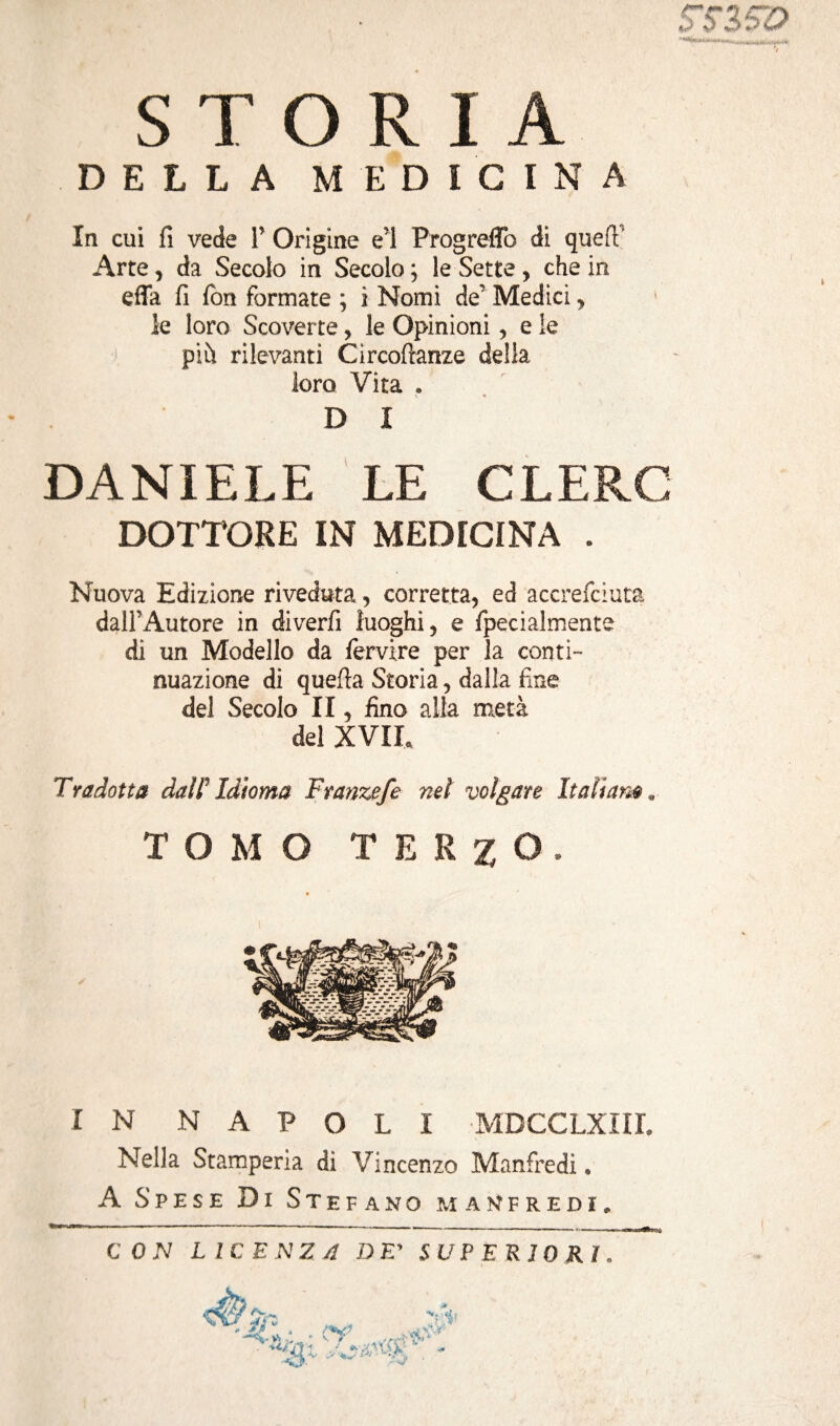 /* tm *> S Z O S T O R I A DELLA MEDICINA In cui fi vede 1’ Origine e’1 ProgrefTo di quell’ Arte, da Secolo in Secolo ; le Sette , che in effa fi fon formate ; i Nomi de’ Medici , le loro Scoverte, le Opinioni, e ie più rilevanti Circoflanze della loro Vita . D I DANIELE LE CLEPvC DOTTORE IN MEDICINA . Nuova Edizione riveduta, corretta, ed accrefciuta dall’Autore in diverfi luoghi, e fpecialmente di un Modello da fervire per la conti¬ nuazione di quella Storia, dalla fine del Secolo II, fino alla metà del XVIL Tradotta dal F Idioma Franzefe nel volgare Ita li amm TOMO TERZO. IN NAPOLI MDCCLXIIL Nella Stamperia dì Vincenzo Manfredi « A Spese Di Stefano Manfredi. CON LICENZA DE’ SUPERIORI. ìh '& V r . / . ' «x'.APA- ,0 •tf* io*»