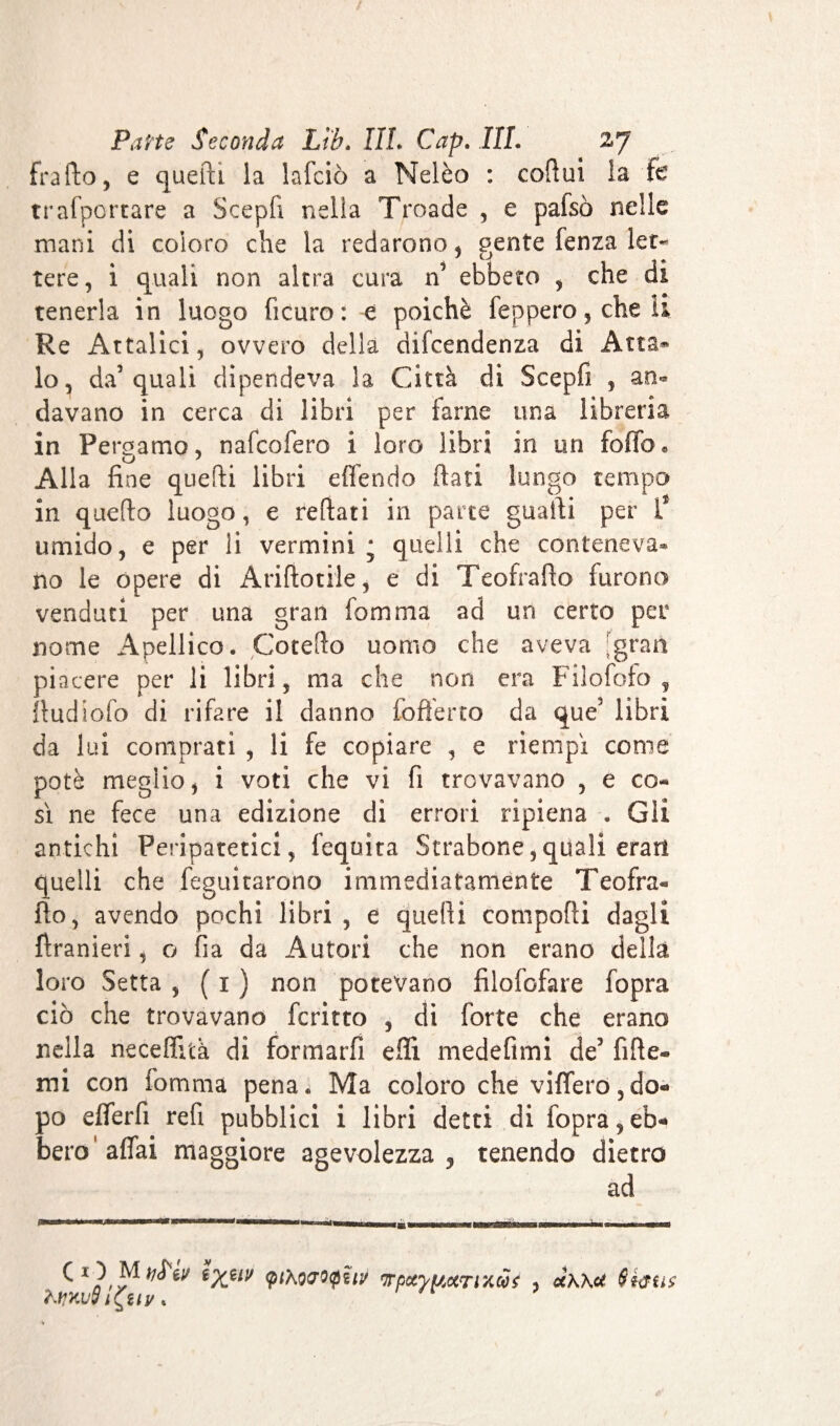 frafto, e quelli la lafciò a Nelèo : coftui la tc trafportare a Scepfi nella Troade , e pafsò nelle mani di coloro che la redarono, gente fenza let¬ tere, i quali non altra cura n5 ebbero , che di tenerla in luogo ficuro: e poiché feppero,cheu Re Attalici, ovvero della dipendenza di Atta- lo, da’quali dipendeva la Città di Scepfi , an¬ davano in cerca di libri per farne una libreria in Pergamo, nafeofero i loro Libri in un foffo* o J Alla fine quelli libri e (Tendo fiati lungo tempo in quefio luogo, e refiati in parte guafii per Ÿ umido, e per li vermini • quelli che conteneva* no le opere di Andatile, e di Teofrafto furono venduti per una gran fomma ad un certo per nome Apellico. Cotefio uomo che aveva [gran piacere per li libri, ma che non era Filofofo , ftudiofo di rifare il danno (offerto da que3 libri da lui comprati , li fe copiare , e riempì come potè meglio, i voti che vi fi trovavano , e co¬ sì ne fece una edizione di errori ripiena . Gli antichi Peripatetici, fequita Strabone,quali erari quelli che feguitarono immediatamente Teofra¬ fto, avendo pochi libri , e quelli comporti dagli {Iranien, o fia da Autori che non erano della loro Setta , ( 1 ) non potevano filosofare fopra ciò che trovavano fcritto , di forte che erano nella neceflità di formarli erti medefimi de3 fi Re¬ mi con fomma pena* Ma coloro che vifferó,do¬ po efferfi refi pubblici i libri detti di fopra,eb¬ bero'affai maggiore agevolezza, tenendo dietro ad ^ */?phocropïut fjrpotyuurr/.cù$ , uKKU Sfaus KtjKuViÇuv »