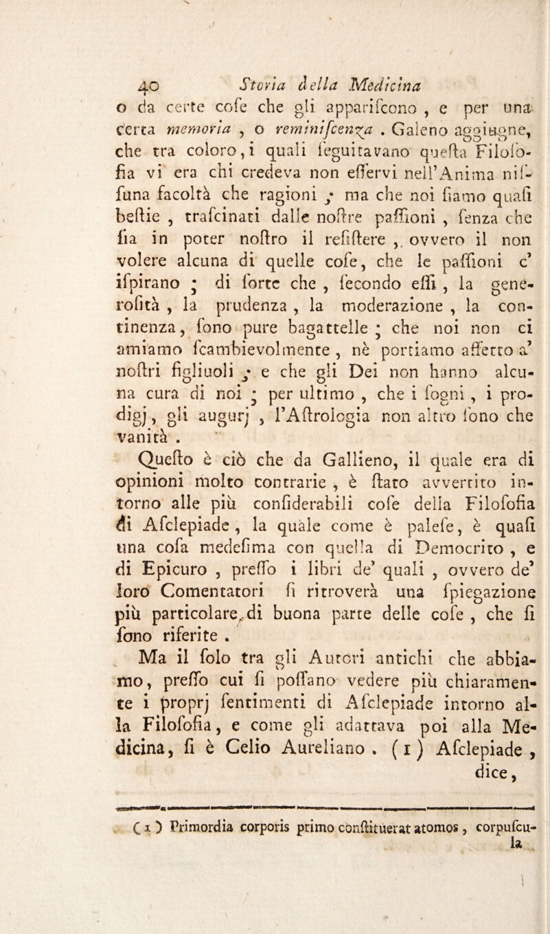 / 4.0 Storia della Medicina i o da certe cofe che gli apparirono , e per una certa memoria , o reminifeerica . Galeno aggi tigne, che tra coloro, i quali feguitavano quella Filolò- fia vi era chi credeva non effervi nell’Anima nif- funa facoltà che ragioni / ma che noi fiamo quafi beftie , trafeinati dalle noftre paffioni , fenza che lia in poter noftro il refiftere ovvero il non volere alcuna di quelle cofe, che le paffioni c ilpirano • di forte che , fecondo effi , la gene- rofità , la prudenza , la moderazione , la con¬ tinenza, fono pure bagattelle* che noi non ci amiamo Icambievolmente , nè portiamo affetto a’ noffri figliuoli y e che gli Dei non hanno alcu¬ na cura di noi • per ultimo , che i fogni, i prò- digj» g!i augurj j l’Aftrologia non altro Tono che vanità . Queflo è ciò che da Gallieno, il quale era di opinioni molto contrarie , è flato avvertito in¬ torno alle più confiderabili cofe della Filofofia di Afclepiade , la quale come è palefe, è quafi una cofa medefima con quella di Democrito , e di Epicuro , preffo i libri de’ quali , ovvero de’ loro Cementatori fi ritroverà una ipiegazione più particolare, di buona parte delle cofe , che fi fono riferite . Ma il folo tra gli Autóri antichi che abbia¬ mo, preffo cui fi pollano vedere più chiaramen¬ te i proprj fentimenti di Afclepiade intorno al¬ la Filofofia, e come gli adattava poi alla Me¬ dicina, fi è Celio Aureliano, (i) Afclepiade, dice, C-i) Primordia corporis primo cùnftitùerat atomos, corpufcu- ia