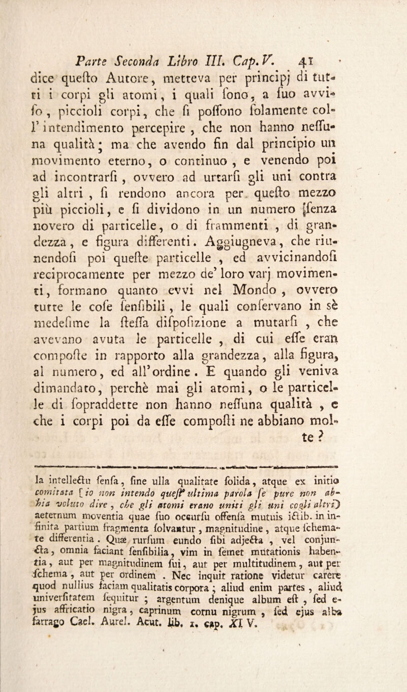 dice quefto Autore, metteva per princìpi di tut¬ ti i corpi gli atomi, i quali fono, a fuo avvi- io , piccioli corpi, che fi polfono lolamente col» r intendimento percepire, che non hanno neffu- na qualità; ma che avendo fin dal principio un movimento eterno, o continuo , e venendo poi ad incontrarli , ovvero ad urtarli gli uni contra gli altri , fi rendono ancora per quello mezzo piu piccioli, e fi dividono in un numero |fenza novero di particelle, o di frammenti , di gran¬ dezza, e figura differenti. Aggiugneva, che riti* nendofi poi quelle particelle , ed avvicinando fi reciprocamente per mezzo de’loro varj movimen¬ ti , formano quanto evvi net Mondo , ovvero tutte le cofe lenfibili, le quali conlervano in sè mcdefime la fteffa difpofizione a mutarfi , che avevano avuta le particelle , di cui effe cran comporte in rapporto alla grandezza, alla figura, ai numero, ed all’ordine. E quando gli veniva dimandato, perchè mai gli atomi, o le particel¬ le di fopraddette non hanno neffuna qualità , e che i corpi poi da effe comporti ne abbiano mol¬ la intelleòu fenfa, fine lillà qualitate folida, atque ex initia comttata [io non intendo que fi* ultima parola fe pure non ab¬ bia voluto dire i che gli atomi erano uniti gli uni cogli altri') aeternum moventia quae fuo occurfu offenfa mutuis ittib. in in- finita partium fragmenta folvantur , magnitudine , atque fchema- te diflferentia . Quæ rurfum eundo Ubi adjetta , vel conjun- tta, omnia faciant fenfibilia, vim in fernet mütationis haben» tia, aut per magnitiidinem fui, aut per multitudinem, aut pei ;fchema, aut per ordinem . Nec inquit ratione videtur carene quod nullius faciam qualitatis corpora ; aliud enim partes, aliuci univerfìtatem fequitur ; argentum denique album eli , fed e- jus affricatio nigra, caprinum cornu nigrum , fed ejus alba farrago Cael. Aurel. Acut. lib, 1, cap. XI V.