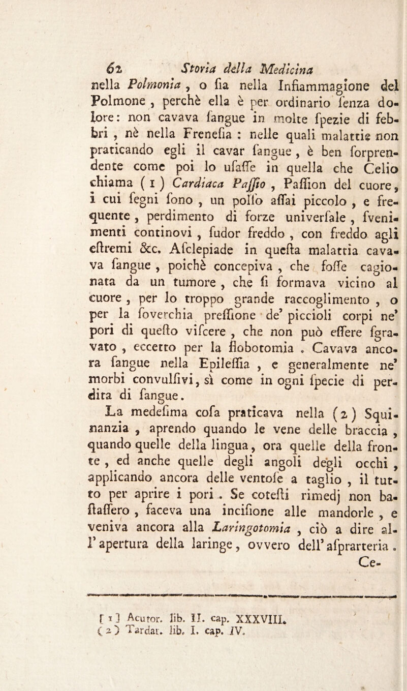 nella Polmonia , o fia nella Infiammagione del Polmone 5 perchè ella è per ordinario lenza do¬ lore: non cavava langue in molte fpezie di feb¬ bri , nè nella Frenefia : nelle quali malattie non praticando egli il cavar fangue , è ben forpren¬ dente come poi lo ufaffe in quella che Celio chiama ( I ) Cardiaca Faffio , Pafìlon del cuore, i cui fegni fono , un pollo affai piccolo , e fre¬ quente , perdimento di forze univerfale , fveni- menti continovi , fudor freddo , con freddo agli eftremi &c. Afclepiade in quefta malattia cava¬ va fangue , poiché concepiva , che foffe cagio¬ nata da un tumore , che fi formava vicino al cuore 5 per lo troppo grande raccoglimento , o per la foverchia preffione de’ piccioli corpi ne* pori di quello vifeere , che non può effere fgra- vato , eccetto per la flobotomia * Cavava anco¬ ra fangue nella Epileffia , e generalmente ne* morbi convulfm 3 sì come in ogni fpecie di per- dira di langue. La medefima cofa praticava nella (z) Squi- nanzia , aprendo quando le vene delle braccia , quando quelle della lingua, ora quelle della fron¬ te , ed anche quelle degli angoli degli occhi , applicando ancora delle ventole a taglio , il tut¬ to per aprire i pori - Se co felli rimedj non ba- ftaffero , faceva una incifione alle mandorle , e veniva ancora alla Laringotomia , ciò a dire al- l’apertura della laringe, ovvero dell’afprarteria . Ce- [ 11 Acutor. lib. II. cap. XXXVIIL