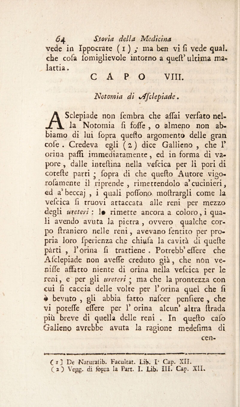 vede in Ippocrate ( x ) y ma ben vi fi vede qual, che cofa fomiglievole intorno a queft’ ultima ma¬ lattia. CAPO Vili. ISlotomia di %/ffclepiade „ ASclepiade non fembra che affai verfato nel¬ la Notomia fi foffe , o almeno non ab¬ biamo di lui fopra quefto argomento delle gran cofe . Credeva egli ( z ) dice Gallieno , che P orina paflì immediatamente, ed in forma di va¬ pore , dalle inteftina nella vefcica per li pori di cotefte parti • (òpra di che quefto Autore vigo- rofatnente il riprende, rimettendolo a’cucinieri, cd a' becca] , i quali poffono inoltrargli come la vefcica fi truovi attaccata alle reni per mezzo degli ureteri: 1» rimette ancora a coloro, i qua¬ li avendo avuta la pietra , ovvero qualche cor¬ po {tramerò nelle reni, avevano lentito per pro¬ pria loro fperienza che chiufa la cavità di quefte pàrti , P orina fi trattiene , Potrebb5 effere che Afclepiade non aveffe creduto già, che nòn ve- ruffe affatto niente di orina nella vefcica per le reni, e per gli ureteri ; ma che la prontezza con cui fi caccia delle volte per V orina quel che fi è bevuto , gli abbia fatto nafeer penfiere , che vi poteffe effere per T orina alcun* altra ftrada più breve di quella delle reni . In quefto calo Galieno avrebbe avuta la ragione medefima di cen- C i j De Naturalib. Facultat. Lib. I* Cap. XII. O) Vegg. di iopia la Part* I. Lib. III. Cap. XII.