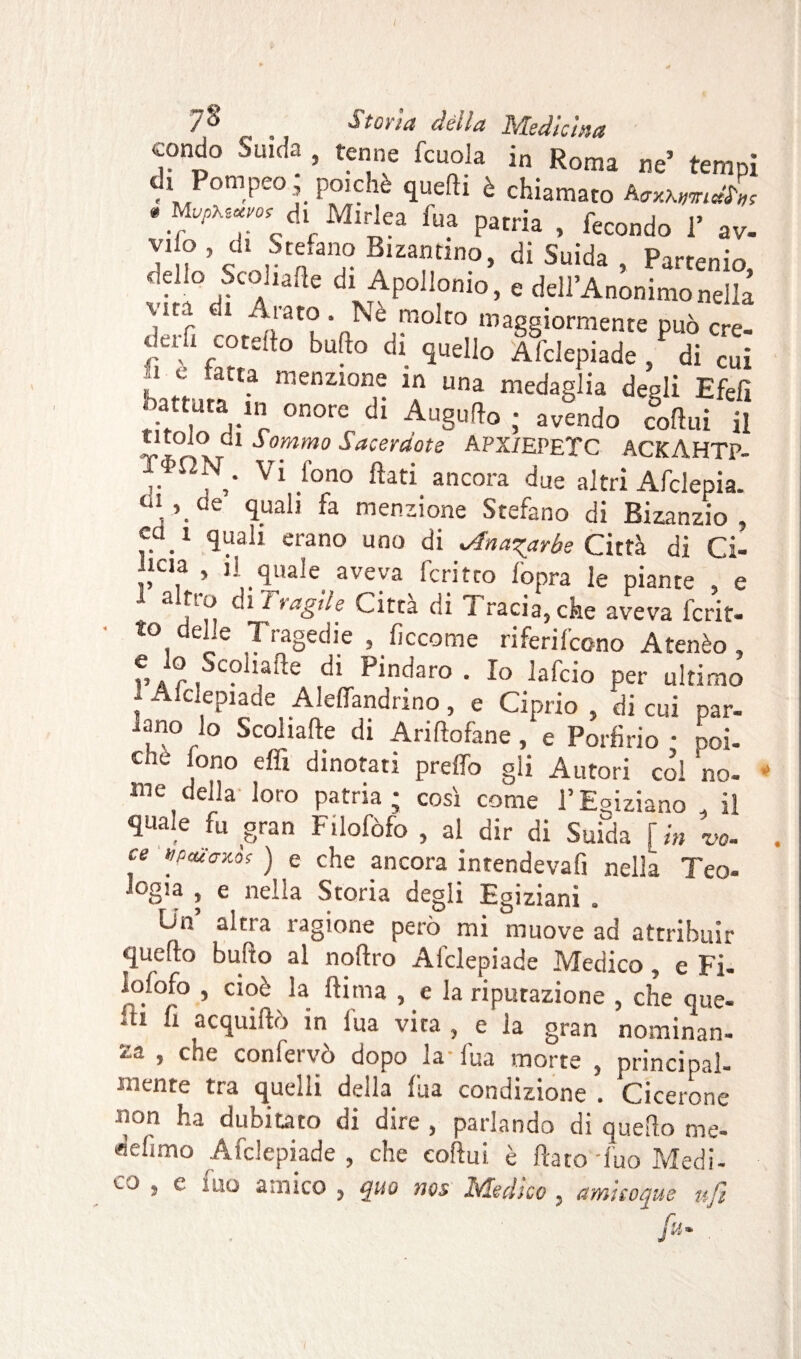 condo Suida , tenne fcuola in Roma ne’ tempi di Pompeo poiché quelli è chiamato AcxxwJ*; * ^cd.f Mirica fu a patria , fecondo 1’ av- Vu ’ C rCnfan° Blzamino> di Suida , Partenio dello Stonarle di Apollonio, e dell’Anonimo nella \,ia i Arato . Nè molto maggiormente può cre¬ derà entello bullo di quello Afclepiade, di cui n c fatta menzione in una medaglia desìi Efefi titolo di*T °n0rc dl AuSu!}° ; avendo codili il titolo di Sommo Sacerctote APX/EPETC ACKAHTP. T-hfìN. Vi fono flati ancora due altri Afclepia. Q\ ’.de quali fa menzione Stefano di Bizanzio , cd.1 quali erano uno di Mnayxrhe Città di Ci- J,lC,f » Ji quale aveva feri tco lopra le piante , e a fio c,iì ragìle Citta di i rada,che aveva fcrit- t° del.e Tragedie , ficcome riferifeono Atenèo, rari c?^.a^e Pindaro. Io lafcio per ultimo t Aldepiade Aleffandrino, e Ciprio , di cui par¬ ano lo Scoliafte di Ariftofane, e Porfirio • ooi- Chc j0no effi dinotati predò gli Autori coi no¬ me della loro patria; così come l’Egiziano , il quale fu gran Filofòfo , al dir di Suida [in vo. ce V'Ptuo-xòs ) e che ancora intendevafi nella Teo- .ogia , e nella Storia degli Egiziani . Lui’ altra ragione però mi muove ad attribuir quello bullo al noftro Afclepiade Medico , e Fi- lolofo , cioè la ftima , e la riputazione , che cme- A1 ll squillò in fua vita , e la gran nominan- 23 > cne confervò dopo la fua morte , principal¬ mente tra quelli della fua condizione . Cicerone non ha dubitato di dire , parlando di quello me- «efimo Afclepiade , che eoftui è flato fuo Medi¬ co , e luo amico , quo nos Medico, ami coque ufi fi'